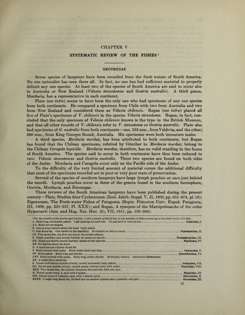 SYSTEMATIC REVIEW OF THE FISHES1 GEOTRIIDAE Seven species of lampreys have been recorded from the fresh waters of South America. No one naturalist has seen them all. In fact, no one has had sufficient material to properly delimit any one species. At least two of the species of South America are said to occur also in Australia or New Zealand (Velasia stenostomus and Geotria australis). A third genus, Mordacia, has a representative in each continent. Plate (see infra) seems to have been the only one who had specimens of any one species from both continents. He compared a specimen from Chile with two from Australia and two from New Zealand and considered them as Velasia chilensis. Regan (see infra) placed all five of Plate’s specimens of V. chilensis in the species Velasia stenostoma. Regan, in fact, con- cluded that the only specimen of Velasia chilensis known is the type in the British Museum, and that all other records of V. chilensis refer to V. stenostoma or Geotria australis. Plate also, had specimens of G. australis from both continents—one, 355 mm., from Valdivia, and the other, j 380 mm., from King Georges Sound, Australia. His specimens were both immature males. A third species, Mordacia mordax, has been attributed to both continents, but Regan has found that the Chilean specimens, referred by Gunther to Mordacia mordax, belong to the Chilean Caragola lapicida. Mordacia mordax, therefore, has no valid standing in the fauna of South America. The species said to occur in both continents have thus been reduced to two: Velasia stenostomus and Geotria australis. These two species are found on both sides of the Andes. Mordacia and Caragola occur only on the Pacific side of the Andes. To the difficulty of the very limited amount of material comes the additional difficulty that most of the specimens recorded are in poor or very poor state of preservation. Several of the species of southern lampreys have large lymph pouches or sacs just behind the mouth. Lymph pouches occur in three of the genera found in the southern hemisphere, Geotria, Mordacia, and Exomegas. Three reviews of the South American lampreys have been published during the present century—Plate, Studien fiber Cyclostomen (Zool. Jahrb. Suppl. V, II, 1902, pp. 651-674, pi. 19); Eigenmann, The Fresh-water Fishes of Patagonia (Repts. Princeton Univ. Exped. Patagonia, III, 1909, pp. 231-237, PI. XXX); and Regan, A synopsis of the Marsipobranchs of the order Hyperoarti (Ann. and Mag. Nat. Hist. (8), VII, 1911, pp. 193-304). 1 For the benefit of the novice and traveler, I add a purely artificial key to the families of fishes occurring in the fresh waters of Chile. A. Body long, eel-shaped, naked. 7 gill-openings on each side. No pectoral or ventral fins Geotriidae, I. A A. Body not eel-shaped. B. One or more barbels about the head body naked. C. One dorsal fin. One barbel on the maxillary. No barbels on chin or snout Diplomystidae.il. CC. Two dorsal fins, the first one rayed, the second adipose. D. Nasal, maxillary and mental barbels; no spines on opercle Nematogenyidae, III. DD. Nasal and double mental barbels; spines on the opercles Pygidiidae, IV. BB. No barbels about the head. E. A rayed and an adipose dorsal fin. F. Body covered with scales. Body rather short and deep v : Characidae, V. FF. Body naked. Body long and slender Aplochitonidae, VI. FFF. Body covered with scales. Body long, rather slender. Brilliantly colored. Introduced Salmonidae. EE. A single short dorsal fin. O. Dorsal well behind middle of body; mouth horizontal; body naked Galaxiidae, VII. OO. Dorsal near middle of body; mouth nearly vertical; body with scales Poeciliidae, VIII. EEE. Two dorsal fins, the anterior of spines, the posterior with soft rays. H. Dorsal spines stout, 4; anal with 3 spines Mugilidae, IX. EH. Dorsal spines 0-7,slender; anal, with 1 slender spine... Atherinidae, X EEEE. A single long dorsal fin, divided into an anterior spinous and a posterior soft part Serranidae, XI.