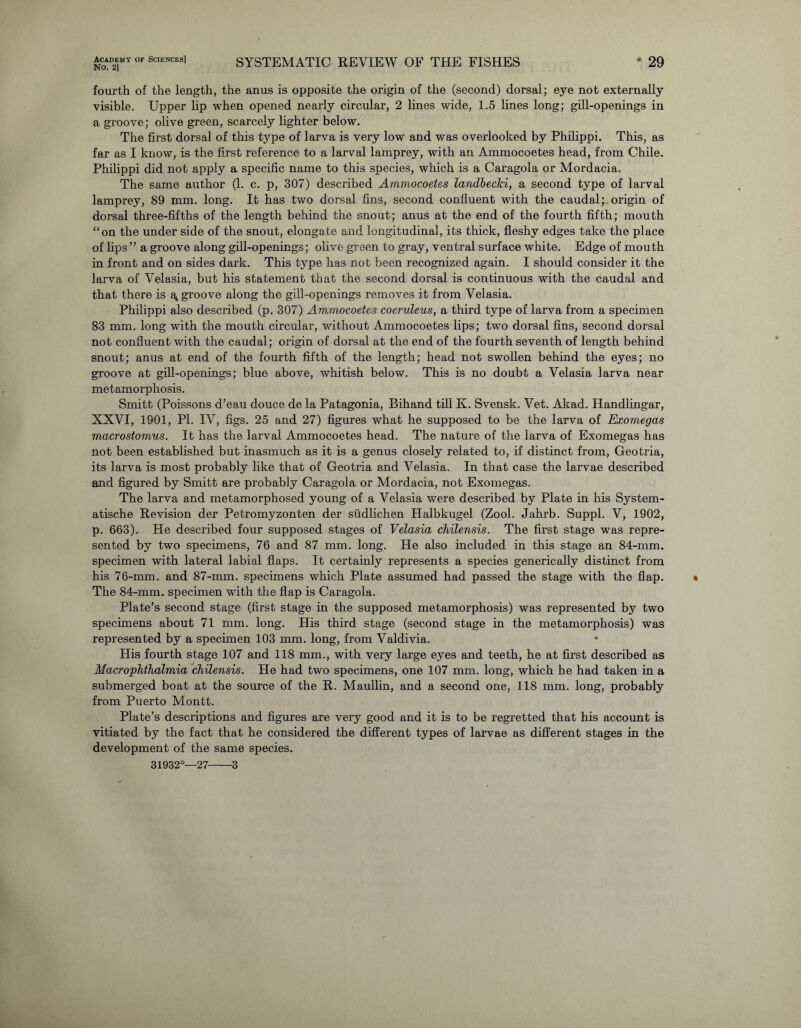 No. 2] SYSTEMATIC REVIEW OF THE FISHES 29 fourth of the length, the anus is opposite the origin of the (second) dorsal; eye not externally visible. Upper lip when opened nearly circular, 2 lines wide, 1.5 lines long; gill-openings in a groove; olive green, scarcely lighter below. The first dorsal of this type of larva is very low and was overlooked by Philippi. This, as far as I know, is the first reference to a larval lamprey, with an Ammocoetes head, from Chile. Philippi did not apply a specific name to this species, which is a Caragola or Mordacia. The same author (1. c. p, 307) described Ammocoetes landbecki, a second type of larval lamprey, 89 mm. long. It has two dorsal fins, second confluent with the caudal; origin of dorsal three-fifths of the length behind the snout; anus at the end of the fourth fifth; mouth “on the under side of the snout, elongate and longitudinal, its thick, fleshy edges take the place of lips ” a groove along gill-openings; olive green to gray, ventral surface white. Edge of mouth in front and on sides dark. This type has not been recognized again. I should consider it the larva of Velasia, but his statement that the second dorsal is continuous with the caudal and that there is groove along the gill-openings removes it from Velasia. Philippi also described (p. 307) Ammocoetes coeruleus, a third type of larva from a specimen 83 mm. long with the mouth circular, without Ammocoetes lips; two dorsal fins, second dorsal not confluent with the caudal; origin of dorsal at the end of the fourth seventh of length behind snout; anus at end of the fourth fifth of the length; head not swollen behind the eyes; no groove at gill-openings; blue above, whitish below. This is no doubt a Velasia larva near metamorphosis. Smitt (Poissons d’eau douce de la Patagonia, Bihand till K. Svensk. Vet. Akad. Handlingar, XXVI, 1901, PI. IV, figs. 25 and 27) figures what he supposed to be the larva of Exomegas macrostomus. It has the larval Ammocoetes head. The nature of the larva of Exomegas has not been established but inasmuch as it is a genus closely related to, if distinct from, Geotria, its larva is most probably like that of Geotria and Velasia. In that case the larvae described and figured by Smitt are probably Caragola or Mordacia, not Exomegas. The larva and metamorphosed young of a Velasia were described by Plate in his System- atische Revision der Petromyzonten der siidlichen Halbkugel (Zool. Jahrb. Suppl. V, 1902, p. 663). He described four supposed stages of Velasia chilensis. The first stage was repre- sented by two specimens, 76 and 87 mm. long. He also included in this stage an 84-mm. specimen with lateral labial flaps. It certainly represents a species generically distinct from his 76-mm. and 87-mm. specimens which Plate assumed had passed the stage with the flap. The 84-mm. specimen with the flap is Caragola. Plate’s second stage (first stage in the supposed metamorphosis) was represented by two specimens about 71 mm. long. His third stage (second stage in the metamorphosis) was represented by a specimen 103 mm. long, from Valdivia. His fourth stage 107 and 118 mm., with very large eyes and teeth, he at first described as Macrophthalmia chilensis. He had two specimens, one 107 mm. long, which he had taken in a submerged boat at the source of the R. Maullin, and a second one, 118 mm. long, probably from Puerto Montt. Plate’s descriptions and figures are very good and it is to be regretted that his account is vitiated by the fact that he considered the different types of larvae as different stages in the development of the same species.