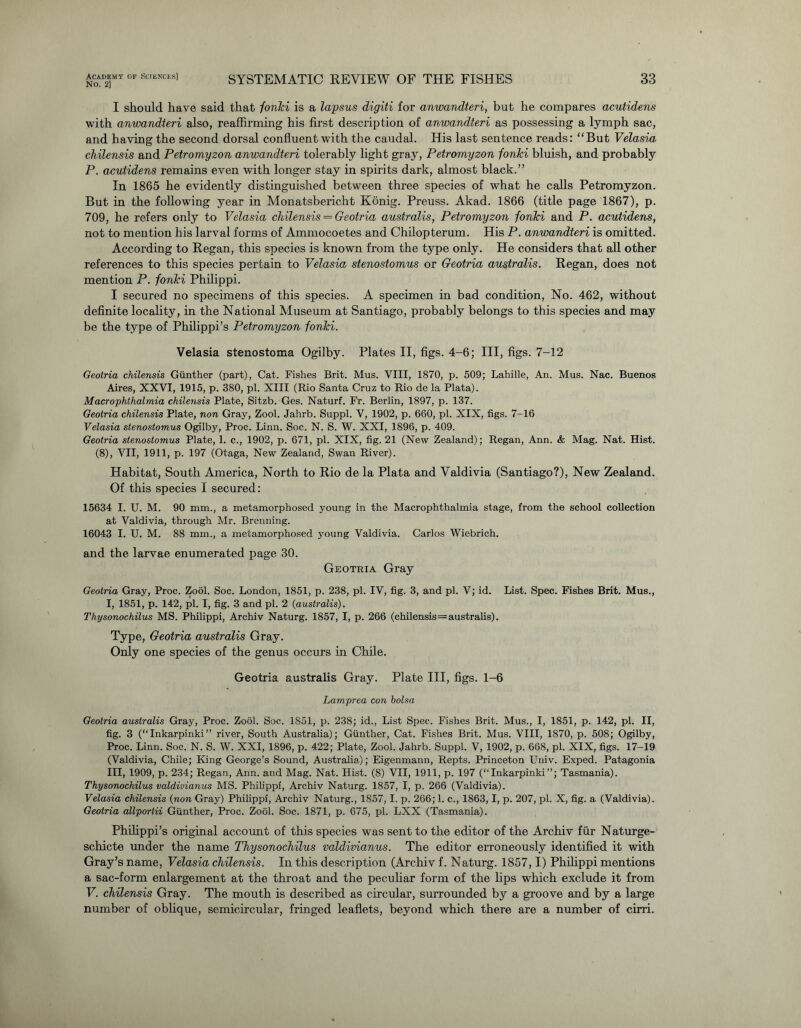 No. 2] SYSTEMATIC REVIEW OF THE FISHES 33 I should have said that fonki is a lapsus digiti for anwandteri, but he compares acutidens with anwandteri also, reaffirming his first description of anwandteri as possessing a lymph sac, and having the second dorsal confluent with the caudal. His last sentence reads: “But Velasia chilensis and Petromyzon anwandteri tolerably light gray, Petromyzon fonki bluish, and probably P. acutidens remains even with longer stay in spirits dark, almost black.” In 1865 he evidently distinguished between three species of what he calls Petromyzon. But in the following year in Monatsbericht Konig. Preuss. Akad. 1866 (title page 1867), p. 709, he refers only to Velasia chilensis = Geotria australis, Petromyzon fonki and P. acutidens, not to mention his larval forms of Ammocoetes and Chilopterum. His P. anwandteri is omitted. According to Regan, this species is known from the type only. He considers that all other references to this species pertain to Velasia stenostomus or Geotria australis. Regan, does not mention P. fonki Philippi. I secured no specimens of this species. A specimen in bad condition, No. 462, without definite locality, in the National Museum at Santiago, probably belongs to this species and may be the type of Philippi’s Petromyzon fonki. Velasia stenostoma Ogilby. Plates II, figs. 4-6; III, figs. 7-12 Geotria chilensis Gunther (part), Cat. Fishes Brit. Mus. VIII, 1870, p. 509; Lahille, An. Mus. Nac. Buenos Aires, XXVI, 1915, p. 380, pi. XIII (Rio Santa Cruz to Rio de la Plata). Macrophthalmia chilensis Plate, Sitzb. Ges. Naturf. Fr. Berlin, 1897, p. 137. Geotria chilensis Plate, non Gray, Zool. Jahrb. Suppl. V, 1902, p. 660, pi. XIX, figs. 7-16 Velasia stenostomus Ogilby, Proe. Linn. Soc. N. S. W. XXI, 1896, p. 409. Geotria stenostomus Plate, 1. c., 1902, p. 671, pi. XIX, fig. 21 (New Zealand); Regan, Ann. & Mag. Nat. Hist. (8), VII, 1911, p. 197 (Otaga, New Zealand, Swan River). Habitat, South America, North to Rio de la Plata and Valdivia (Santiago?), New Zealand. Of this species I secured: 15634 I. U. M. 90 mm., a metamorphosed young in the Macrophthalmia stage, from the school collection at Valdivia, through Mr. Brenning. 16043 I. U. M. 88 mm., a metamorphosed young Valdivia. Carlos Wiebrich. and the larvae enumerated page 30. Geotria Gray Geotria Gray, Proc. Zool. Soc. London, 1851, p. 238, pi. IV, fig. 3, and pi. V; id. List. Spec. Fishes Brit. Mus., I, 1851, p. 142, pi. I, fig. 3 and pi. 2 (australis). Thysonochilus MS. Philippi, Archiv Naturg. 1857, I, p. 266 (chilensis=australis). Type, Geotria australis Gray. Only one species of the genus occurs in Chile. Geotria australis Gray. Plate III, figs. 1-6 Lamprea con bolsa Geotria australis Gray, Proc. Zool. Soc. 1851, p. 238; id., List Spec. Fishes Brit. Mus., I, 1851, p. 142, pi. II, fig. 3 (“Inkarpinki” river, South Australia); Gunther, Cat. Fishes Brit. Mus. VIII, 1870, p. 508; Ogilby, Proc. Linn. Soc. N. S. W. XXI, 1896, p. 422; Plate, Zool. Jahrb. Suppl. V, 1902, p. 668, pi. XIX, figs. 17-19 (Valdivia, Chile; King George’s Sound, Australia); Eigenmann, Repts. Princeton Univ. Exped. Patagonia III, 1909, p. 234; Regan, Ann. and Mag. Nat. Hist. (S) VII, 1911, p. 197 (“Inkarpinki”; Tasmania). Thysonochilus valdivianus MS. Philippi, Archiv Naturg. 1857, I, p. 266 (Valdivia). Velasia chilensis (non Gray) Philippi, Archiv Naturg., 1857,1. p. 266; 1. c., 1863,1, p. 207, pi. X, fig. a (Valdivia). Geotria allportii Gunther, Proc. Zool. Soc. 1871, p. 675, pi. LXX (Tasmania). Philippi’s original account of this species was sent to the editor of the Archiv fur Naturge- schicte under the name Thysonochilus valdivianus. The editor erroneously identified it with Gray’s name, Velasia chilensis. In this description (Archiv f. Naturg. 1857,1) Philippi mentions a sac-form enlargement at the throat and the peculiar form of the lips which exclude it from V. chilensis Gray. The mouth is described as circular, surrounded by a groove and by a large number of oblique, semicircular, fringed leaflets, beyond which there are a number of cirri.