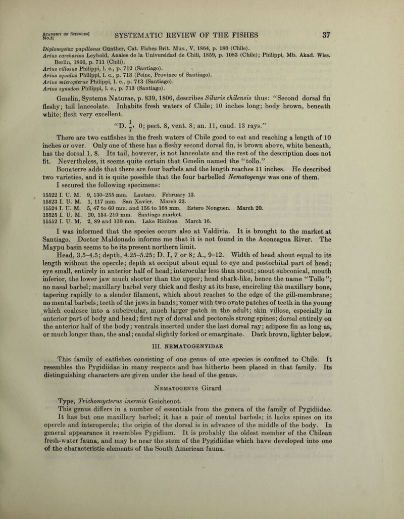 No.2| SYSTEMATIC REVIEW OF THE FISHES Diplomystax papillosus Gunther, Cat. Fishes Brit. Mus., V, 1864, p. 180 (Chile). Arius carcharias Leybold, Anales de la Universidad de Chili, 1859, p. 1083 (Chile); Philippi, Mb. Akad. Wiss. Berlin, 1866, p. 711 (Chili). Arius villosus Philippi, 1. c., p. 712 (Santiago). Arius squalus Philippi, 1. c., p. 713 (Peine, Province of Santiago). Arius micropterus Philippi, 1. c., p. 713 (Santiago). Arius synodon Philippi, 1. c., p. 713 (Santiago). Gmelin, Systema Naturae, p. 839, 1806, describes Siluris chilensis thus: “Second dorsal fin fleshy; tail lanceolate. Inhabits fresh waters of Chile; 10 inches long; body brown, beneath white; flesh very excellent. “D. 0; pect. 8, vent. 8; an. 11, caud. 13 rays.” There are two catfishes in the fresh waters of Chile good to eat and reaching a length of 10 inches or over. Only one of these has a fleshy second dorsal fin, is brown above, white beneath, has the dorsal 1, 8. Its tail, however, is not lanceolate and the rest of the description does not fit. Nevertheless, it seems quite certain that Gmelin named the “tollo.” Bonaterre adds that there are four barbels and the length reaches 11 inches. He described two varieties, and it is quite possible that the four barbelled Nematogenys was one of them. I secured the following specimens: 15522 I. U. M. 9, 130-255 mm. Lautaro. February 13. 15523 I. U. M. 1, 117 mm. San Xavier. March 23. 15524 I. U. M. 5, 47 to 60 mm. and 156 to 168 mm. Estero Nonguen. March 20. 15525 I. U. M. 20, 154-210 mm. Santiago market. 15552 I. U. M. 2, 89 and 130 mm. Lake Rinihue. March 16. I was informed that the species occurs also at Valdivia. It is brought to the market at Santiago. Doctor Maldonado informs me that it is not found in the Aconcagua River. The Maypu basin seems to be its present northern limit. Head, 3.5-4.5; depth, 4.25-5.25; D. I, 7 or 8; A., 9-12. Width of head about equal to its length without the opercle; depth at occiput about equal to eye and postorbital part of head; eye small, entirely in anterior half of head; interocular less than snout; snout subconical, mouth inferior, the lower jaw much shorter than the upper; head shark-like, hence the name “Tollo”; no nasal barbel; maxillary barbel very thick and fleshy at its base, encircling the maxillary bone, tapering rapidly to a slender filament, which about reaches to the edge of the gill-membrane; no mental barbels; teeth of the jaws in bands; vomer with two ovate patches of teeth in the young which coalesce into a subcircular, much larger patch in the adult; skin villose, especially in anterior part of body and head; first ray of dorsal and pectorals strong spines; dorsal entirely on the anterior half of the body; ventrals inserted under the last dorsal ray; adipose fin as long as, or much longer than, the anal; caudal slightly forked or emarginate. Dark brown, lighter below. III. NEMATOGENYIDAE This family of catfishes consisting of one genus of one species is confined to Chile. It resembles the Pygidiidae in many respects and has hitherto been placed in that family. Its distinguishing characters are given under the head of the genus. Nematogenys Girard Type, Tricliomyderus inermis Guichenot. This genus differs in a number of essentials from the genera of the family of Pygidiidae. It has but one maxillary barbel; it has a pair of mental barbels; it lacks spines on its opercle and interopercle; the origin of the dorsal is in advance of the middle of the body. In general appearance it resembles Pygidium. It is probably the oldest member of the Chilean fresh-water fauna, and may be near the stem of the Pygidiidae which have developed into one of the characteristic elements of the South American fauna.