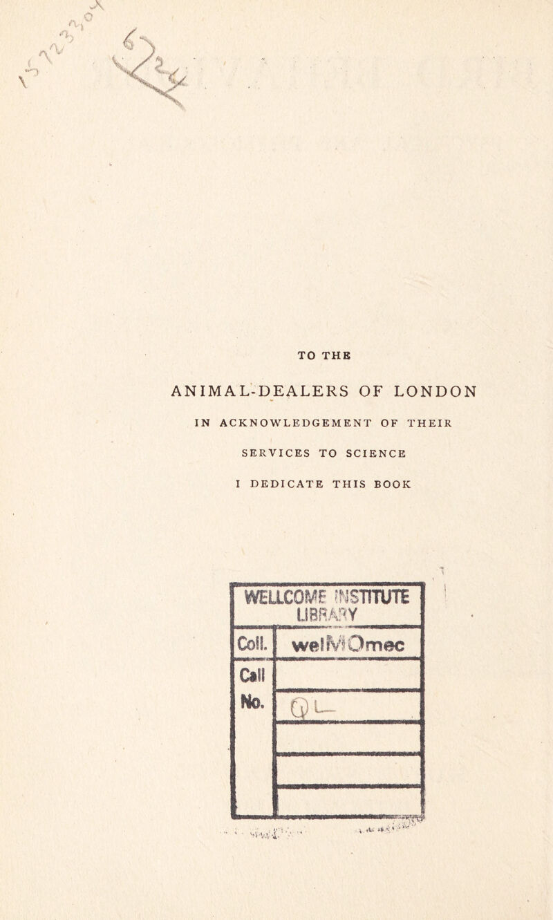 TO THE ANIMAL-DEALERS OF LONDON IN ACKNOWLEDGEMENT OF THEIR SERVICES TO SCIENCE I DEDICATE THIS BOOK WELLCOME INSTITUTE LIBRARY Coil. welMOmec Cal! No. Q ^—