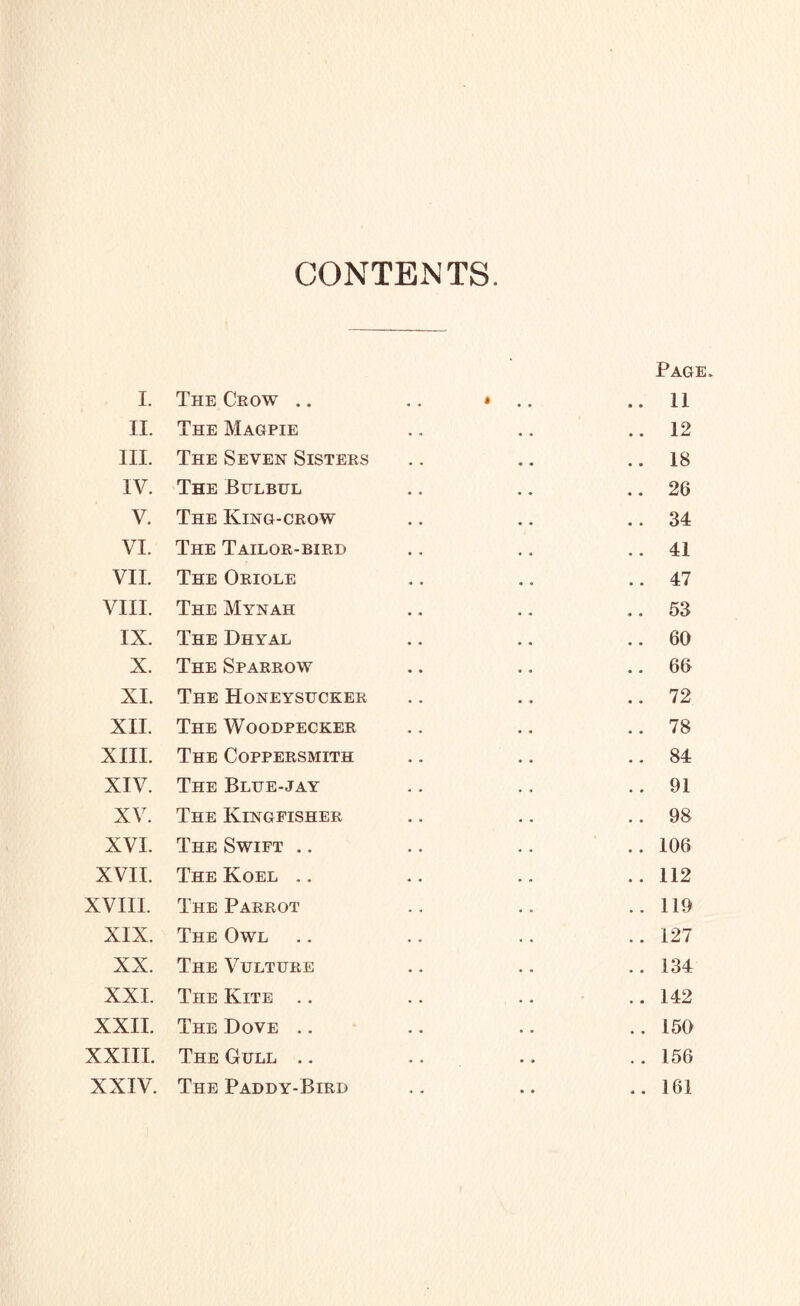 CONTENTS. Page. I. The Crow .. # • • 11 II. The Magpie • • 12 III. The Seven Sisters • • 18 IV. The Bulbul • • 26 V. The King-crow • • 34 VI. The Tailor-bird • • 41 VII. The Oriole • • 47 VIII. The Mynah • * 53 IX. The Dhyal • • 60 X. The Sparrow • . 66 XI. The Honeysucker • • 72 XII. The Woodpecker • « 78 XIII. The Coppersmith • • 84 XIV. The Blue-jay • . 91 XV. The Kingfisher • • 98 XVI. The Swift .. • . 106 XVII. The Koel .. • • 112 XVIII. The Parrot • • 119 XIX. The Owl • • 127 XX. The Vulture • • 134 XXI. The Kite .. • • 142 XXII. The Dove .. • • 150 XXIII. The Gull .. . • 156 XXIV. The Paddy-Bird • • 161