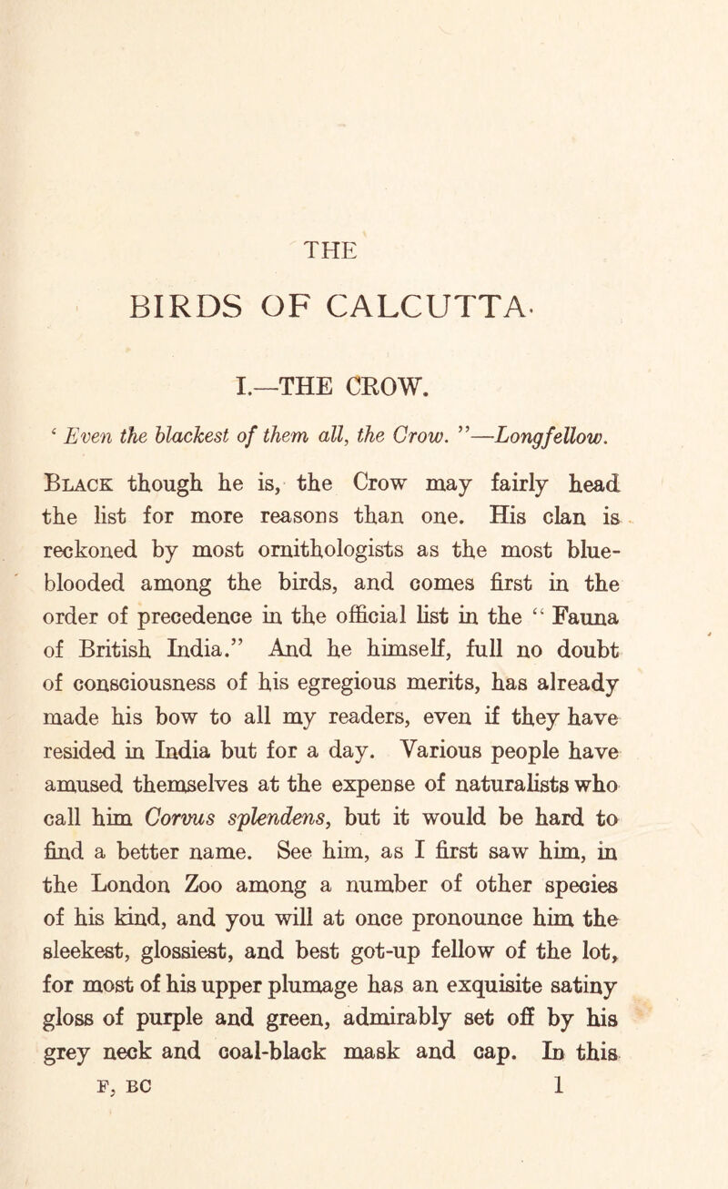 BIRDS OF CALCUTTA I.—THE CROW. ‘ Even the blackest of them all, the Grow. ”—Longfellow. Black though he is, the Crow may fairly head the list for more reasons than one. His clan is reckoned by most ornithologists as the most blue- blooded among the birds, and comes first in the order of precedence in the official list in the “ Fauna of British India.” And he himself, full no doubt of consciousness of his egregious merits, has already made his bow to all my readers, even if they have resided in India but for a day. Various people have amused themselves at the expense of naturalists who call him Corvus splendens, but it would be hard to find a better name. See him, as I first saw him, in the London Zoo among a number of other species of his kind, and you will at once pronounce him the sleekest, glossiest, and best got-up fellow of the lot, for most of his upper plumage has an exquisite satiny gloss of purple and green, admirably set off by his grey neck and coal-black mask and cap. In this