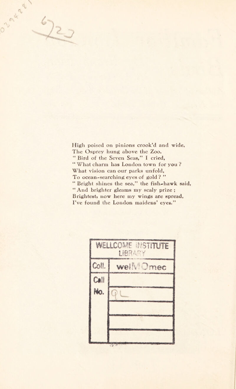 High poised on pinions crook’d and wide, The Osprey hung above the Zoo. “ Bird of the Seven Seas,” I cried, “ What charm has London town for you ? What vision can our parks unfold, To ocean-searching eyes of gold ? ” “ Bright shines the sea,” the fish^hawk said, ” And blighter gleams my scaly prize ; Brightest, now here my wings are spread, I’ve found the London maidens’ eyes.” WELLCOME INSTITUTE LIBRARY Co!!. weSfcrOmec Call No. QL.
