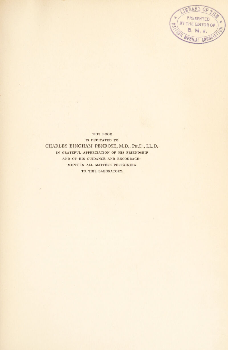 THIS BOOK IS DEDICATED TO CHARLES BINGHAM PENROSE, M.D., Ph.D., LL.D. IN GRATEFUL APPRECIATION OF HIS FRIENDSHIP AND OF HIS GUIDANCE AND ENCOURAGE- MENT IN ALL MATTERS PERTAINING TO THIS LABORATORY.