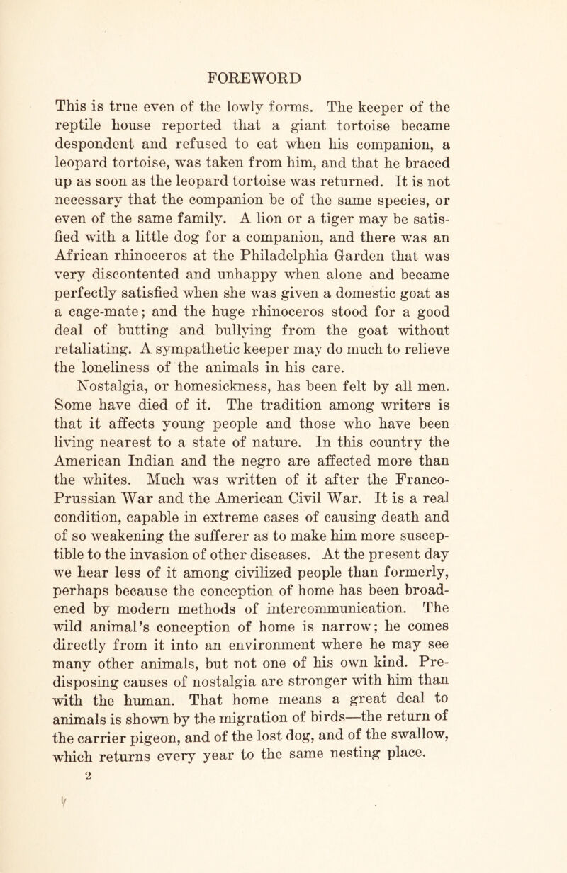 This is true even of the lowly forms. The keeper of the reptile house reported that a giant tortoise became despondent and refused to eat when his companion, a leopard tortoise, was taken from him, and that he braced up as soon as the leopard tortoise was returned. It is not necessary that the companion be of the same species, or even of the same family. A lion or a tiger may be satis- fied with a little dog for a companion, and there was an African rhinoceros at the Philadelphia Garden that was very discontented and unhappy when alone and became perfectly satisfied when she was given a domestic goat as a cage-mate; and the huge rhinoceros stood for a good deal of butting and bullying from the goat without retaliating. A sympathetic keeper may do much to relieve the loneliness of the animals in his care. Nostalgia, or homesickness, has been felt by all men. Some have died of it. The tradition among writers is that it affects young people and those who have been living nearest to a state of nature. In this country the American Indian and the negro are affected more than the whites. Much was written of it after the Franco- Prussian War and the American Civil War. It is a real condition, capable in extreme cases of causing death and of so weakening the sufferer as to make him more suscep- tible to the invasion of other diseases. At the present day we hear less of it among civilized people than formerly, perhaps because the conception of home has been broad- ened by modern methods of intercommunication. The wild animaPs conception of home is narrow; he comes directly from it into an environment where he may see many other animals, but not one of his own kind. Pre- disposing causes of nostalgia are stronger with him than with the human. That home means a great deal to animals is shown by the migration of birds—the return of the carrier pigeon, and of the lost dog, and of the swallow, which returns every year to the same nesting place. V 2