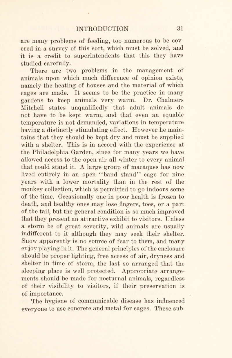 are many problems of feeding, too numerous to be cov- ered in a survey of this sort, which must be solved, and it is a credit to superintendents that this they have studied carefully. There are two problems in the management of animals upon which much difference of opinion exists, namely the heating of houses and the material of which cages are made. It seems to be the practice in many gardens to keep animals very warm. Dr. Chalmers Mitchell states unqualifiedly that adult animals do not have to be kept warm, and that even an equable temperature is not demanded, variations in temperature having a distinctly stimulating effect. However he main- tains that they should be kept dry and must be supplied with a shelter. This is in accord with the experience at the Philadelphia Garden, since for many years we have allowed access to the open air all winter to every animal that could stand it. A large group of macaques has now lived entirely in an open “band stand” cage for nine years with a lower mortality than in the rest of the monkey collection, which is permitted to go indoors some of the time. Occasionally one in poor health is frozen to death, and healthy ones may lose fingers, toes, or a part of the tail, but the general condition is so much improved that they present an attractive exhibit to visitors. Unless a storm be of great severity, wild animals are usually indifferent to it although they may seek their shelter. Snow apparently is no source of fear to them, and many enjoy playing in it. The general principles of the enclosure should be proper lighting, free access of air, dryness and shelter in time of storm, the last so arranged that the sleeping place is well protected. Appropriate arrange- ments should be made for nocturnal animals, regardless of their visibility to visitors, if their preservation is of importance. The hvgiene of communicable disease has influenced everyone to use concrete and metal for cages. These sub-