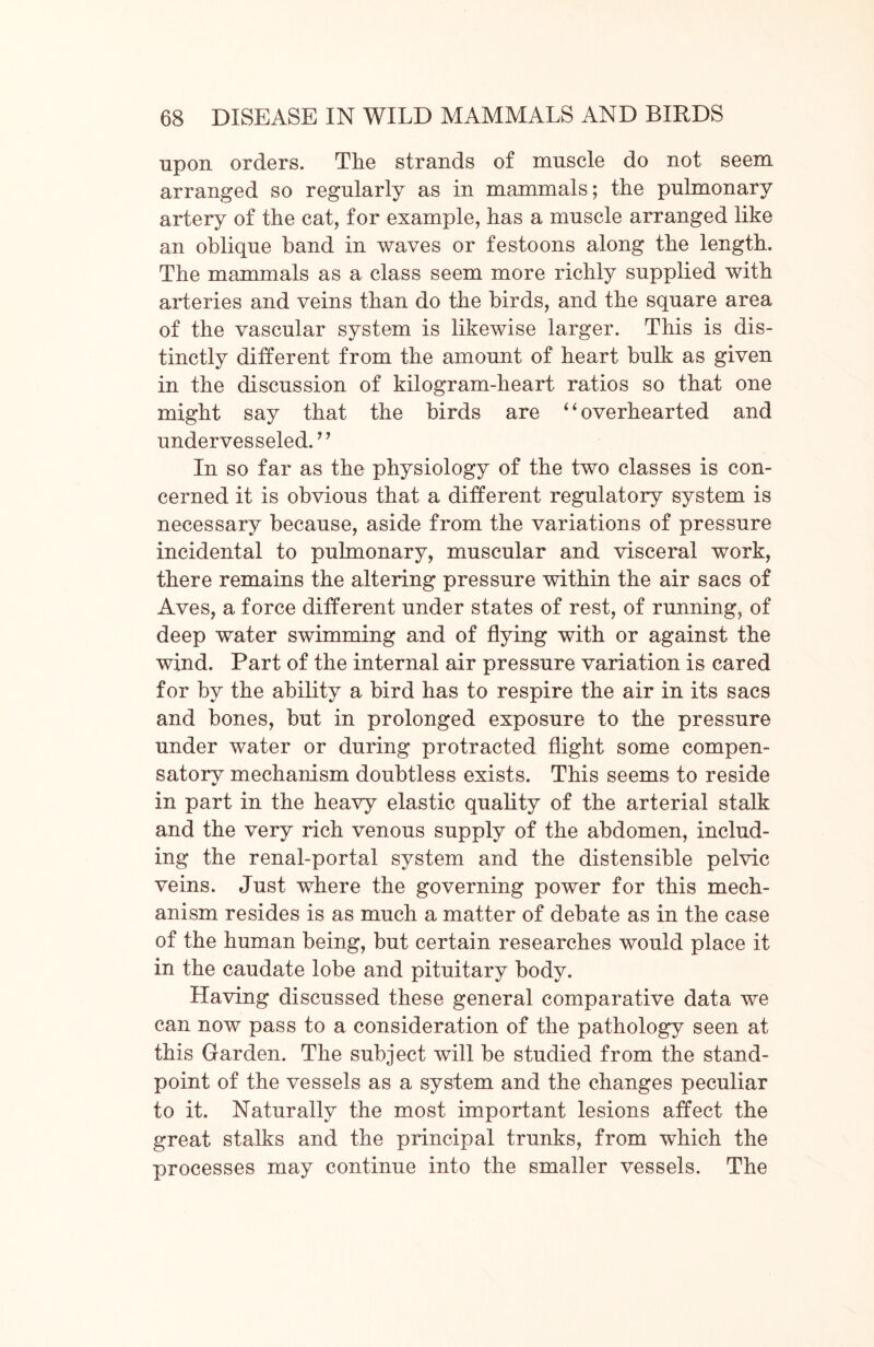 upon orders. The strands of muscle do not seem arranged so regularly as in mammals; the pulmonary artery of the cat, for example, has a muscle arranged like an oblique band in waves or festoons along the length. The mammals as a class seem more richly supplied with arteries and veins than do the birds, and the square area of the vascular system is likewise larger. This is dis- tinctly different from the amount of heart bulk as given in the discussion of kilogram-heart ratios so that one might say that the birds are “ overhearted and undervesseled.” In so far as the physiology of the two classes is con- cerned it is obvious that a different regulatory system is necessary because, aside from the variations of pressure incidental to pulmonary, muscular and visceral work, there remains the altering pressure within the air sacs of Aves, a force different under states of rest, of running, of deep water swimming and of flying with or against the wind. Part of the internal air pressure variation is cared for by the ability a bird has to respire the air in its sacs and bones, but in prolonged exposure to the pressure under water or during protracted flight some compen- satory mechanism doubtless exists. This seems to reside in part in the heavy elastic quality of the arterial stalk and the very rich venous supply of the abdomen, includ- ing the renal-portal system and the distensible pelvic veins. Just where the governing power for this mech- anism resides is as much a matter of debate as in the case of the human being, but certain researches would place it in the caudate lobe and pituitary body. Having discussed these general comparative data we can now pass to a consideration of the pathology seen at this Garden. The subject will be studied from the stand- point of the vessels as a system and the changes peculiar to it. Naturally the most important lesions affect the great stalks and the principal trunks, from which the processes may continue into the smaller vessels. The