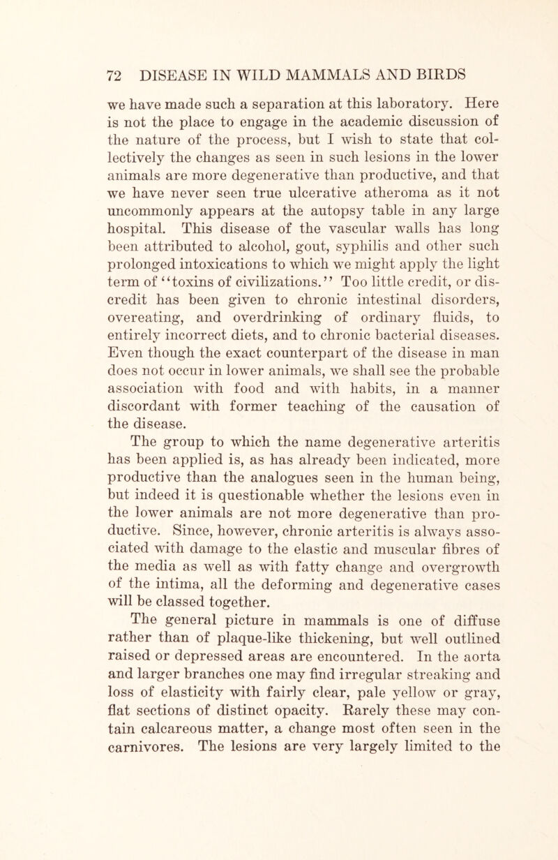 we have made such a separation at this laboratory. Here is not the place to engage in the academic discussion of the nature of the process, but I wish to state that col- lectively the changes as seen in such lesions in the lower animals are more degenerative than productive, and that we have never seen true ulcerative atheroma as it not uncommonly appears at the autopsy table in any large hospital. This disease of the vascular walls has long been attributed to alcohol, gout, syphilis and other such prolonged intoxications to which we might apply the light term of “toxins of civilizations.” Too little credit, or dis- credit has been given to chronic intestinal disorders, overeating, and overdrinking of ordinary fluids, to entirely incorrect diets, and to chronic bacterial diseases. Even though the exact counterpart of the disease in man does not occur in lower animals, we shall see the probable association with food and with habits, in a manner discordant with former teaching of the causation of the disease. The group to which the name degenerative arteritis has been applied is, as has already been indicated, more productive than the analogues seen in the human being, but indeed it is questionable whether the lesions even in the lower animals are not more degenerative than pro- ductive. Since, however, chronic arteritis is always asso- ciated with damage to the elastic and muscular fibres of the media as well as with fatty change and overgrowth of the intima, all the deforming and degenerative cases will be classed together. The general picture in mammals is one of diffuse rather than of plaque-like thickening, but well outlined raised or depressed areas are encountered. In the aorta and larger branches one may find irregular streaking and loss of elasticity with fairly clear, pale yellow or gray, flat sections of distinct opacity. Rarely these may con- tain calcareous matter, a change most often seen in the carnivores. The lesions are very largely limited to the