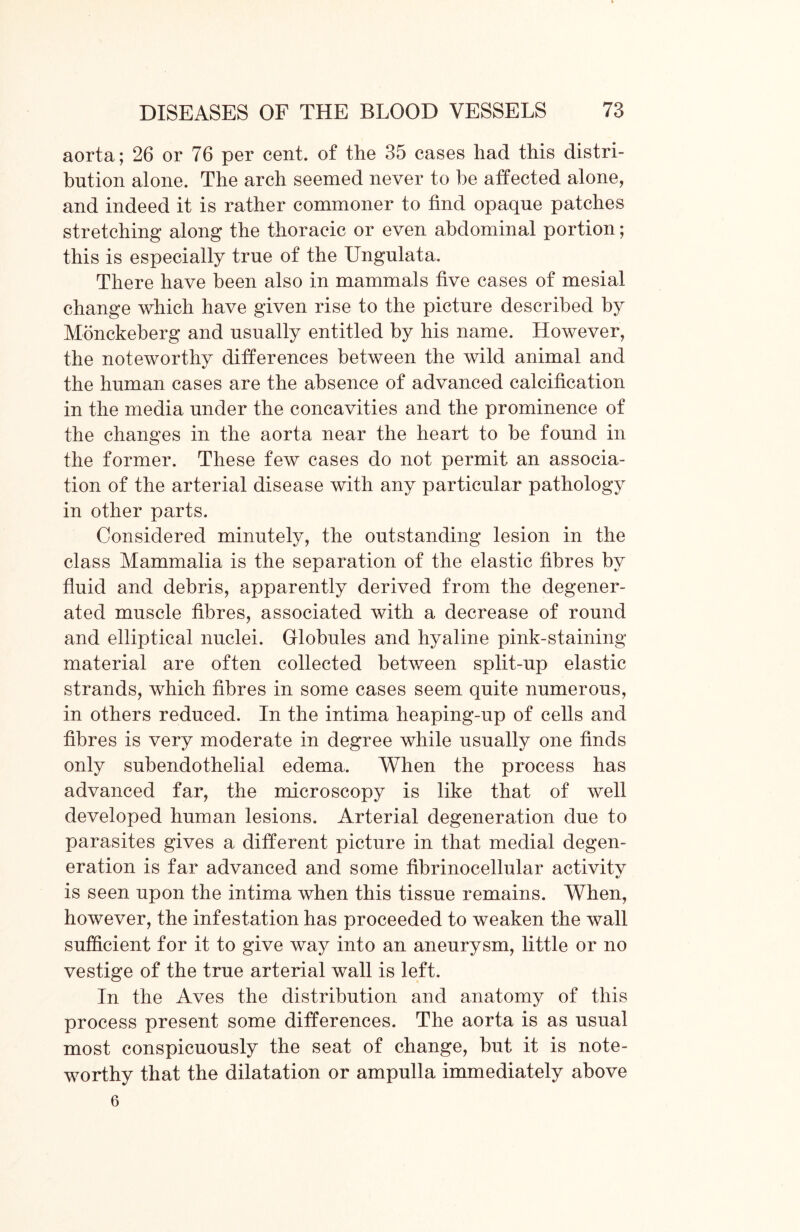 aorta; 26 or 76 per cent, of the 35 cases had this distri- bution alone. The arch seemed never to be affected alone, and indeed it is rather commoner to find opaque patches stretching along the thoracic or even abdominal portion; this is especially true of the Ungulata, There have been also in mammals five cases of mesial change which have given rise to the picture described by Monckeberg and usually entitled by his name. However, the noteworthy differences between the wild animal and the human cases are the absence of advanced calcification in the media under the concavities and the prominence of the changes in the aorta near the heart to be found in the former. These few cases do not permit an associa- tion of the arterial disease with any particular pathology in other parts. Considered minutely, the outstanding lesion in the class Mammalia is the separation of the elastic fibres by fluid and debris, apparently derived from the degener- ated muscle fibres, associated with a decrease of round and elliptical nuclei. Globules and hyaline pink-staining material are often collected between split-up elastic strands, which fibres in some cases seem quite numerous, in others reduced. In the intima heaping-up of cells and fibres is very moderate in degree while usually one finds only subendothelial edema. When the process has advanced far, the microscopy is like that of well developed human lesions. Arterial degeneration due to parasites gives a different picture in that medial degen- eration is far advanced and some fibrinocellular activitv «/ is seen upon the intima when this tissue remains. When, however, the infestation has proceeded to weaken the wall sufficient for it to give way into an aneurysm, little or no vestige of the true arterial wall is left. In the Aves the distribution and anatomy of this process present some differences. The aorta is as usual most conspicuously the seat of change, but it is note- worthy that the dilatation or ampulla immediately above 6