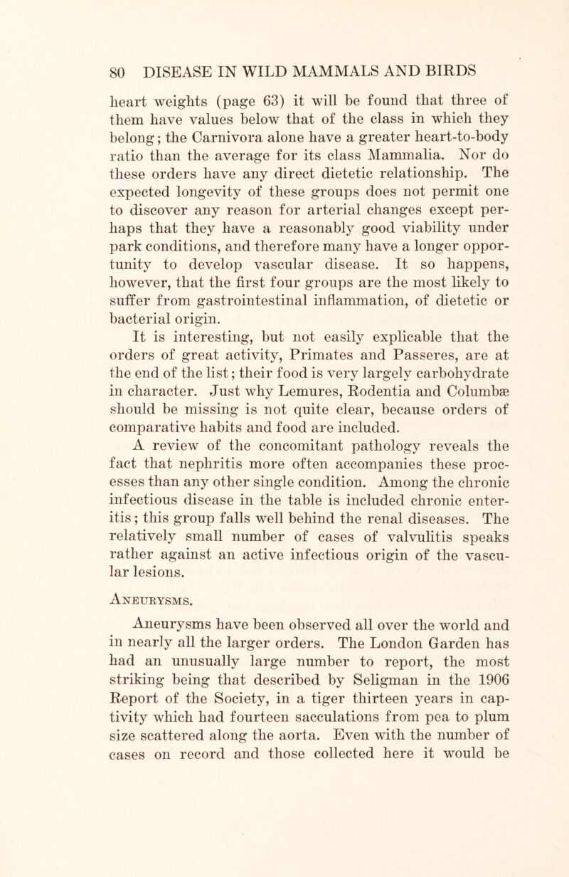 heart weights (page 63) it will be found that three of them have values below that of the class in which they belong; the Carnivora alone have a greater heart-to-body ratio than the average for its class Mammalia. Nor do these orders have any direct dietetic relationship. The expected longevity of these groups does not permit one to discover any reason for arterial changes except per- haps that they have a reasonably good viability under park conditions, and therefore many have a longer oppor- tunity to develop vascular disease. It so happens, however, that the first four groups are the most likely to suffer from gastrointestinal inflammation, of dietetic or bacterial origin. It is interesting, but not easily explicable that the orders of great activity, Primates and Passeres, are at the end of the list; their food is very largely carbohydrate in character. Just why Lemures, Rodentia and Columbae should be missing is not quite clear, because orders of comparative habits and food are included. A review of the concomitant pathology reveals the fact that nephritis more often accompanies these proc- esses than any other single condition. Among the chronic infectious disease in the table is included chronic enter- itis ; this group falls well behind the renal diseases. The relatively small number of cases of valvulitis speaks rather against an active infectious origin of the vascu- lar lesions. Axeurysms. Aneurysms have been observed all over the world and in nearly all the larger orders. The London Garden has had an unusually large number to report, the most striking being that described by Seligman in the 1906 Report of the Society, in a tiger thirteen years in cap- tivity which had fourteen sacculations from pea to plum size scattered along the aorta. Even with the number of cases on record and those collected here it would be
