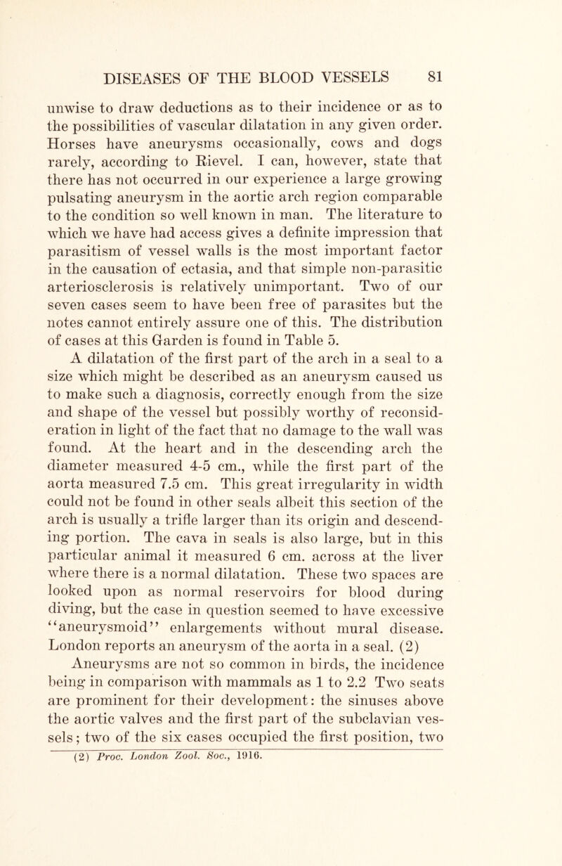 unwise to draw deductions as to their incidence or as to the possibilities of vascular dilatation in any given order. Horses have aneurysms occasionally, cows and dogs rarely, according to Kievel. I can, however, state that there has not occurred in our experience a large growing pulsating aneurysm in the aortic arch region comparable to the condition so well known in man. The literature to which we have had access gives a definite impression that parasitism of vessel walls is the most important factor in the causation of ectasia, and that simple non-parasitic arteriosclerosis is relatively unimportant. Two of our seven cases seem to have been free of parasites but the notes cannot entirely assure one of this. The distribution of cases at this Garden is found in Table 5. A dilatation of the first part of the arch in a seal to a size which might be described as an aneurysm caused us to make such a diagnosis, correctly enough from the size and shape of the vessel but possibly worthy of reconsid- eration in light of the fact that no damage to the wall was found. At the heart and in the descending arch the diameter measured 4-5 cm., while the first part of the aorta measured 7.5 cm. This great irregularity in width could not be found in other seals albeit this section of the arch is usually a trifle larger than its origin and descend- ing portion. The cava in seals is also large, but in this particular animal it measured 6 cm. across at the liver where there is a normal dilatation. These two spaces are looked upon as normal reservoirs for blood during diving, but the case in question seemed to have excessive “aneurysmoid” enlargements without mural disease. London reports an aneurysm of the aorta in a seal. (2) Aneurysms are not so common in birds, the incidence being in comparison with mammals as 1 to 2.2 Two seats are prominent for their development : the sinuses above the aortic valves and the first part of the subclavian ves- sels ; two of the six cases occupied the first position, two (2) Proc. London Zool. Soc., 1916.