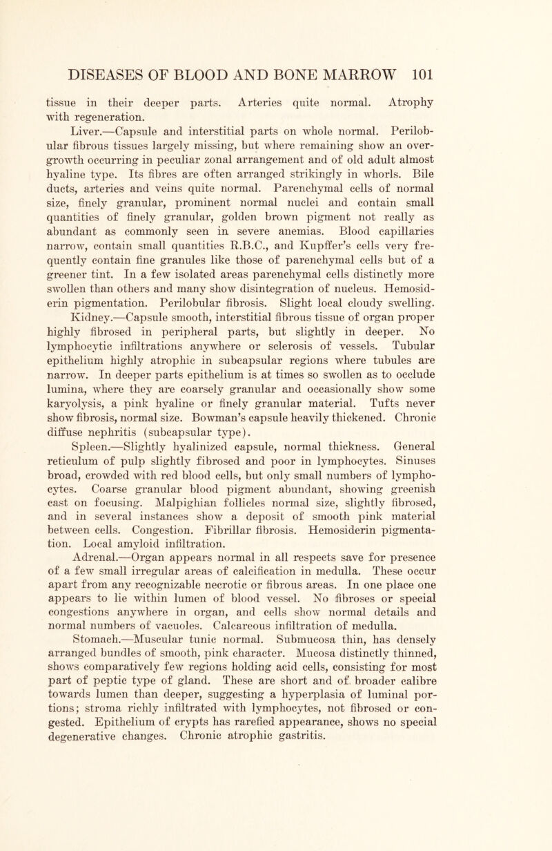 tissue in their deeper parts. Arteries quite normal. Atrophy with regeneration. Liver.—Capsule and interstitial parts on whole normal. Perilob- ular fibrous tissues largely missing, but where remaining show an over- growth occurring in peculiar zonal arrangement and of old adult almost hyaline type. Its fibres are often arranged strikingly in whorls. Bile ducts, arteries and veins quite normal. Parenchymal cells of normal size, finely granular, prominent normal nuclei and contain small quantities of finely granular, golden brown pigment not really as abundant as commonly seen in severe anemias. Blood capillaries narrow, contain small quantities R.B.C., and Kupffer’s cells very fre- quently contain fine granules like those of parenchymal cells but of a greener tint. In a few isolated areas parenchymal cells distinctly more swollen than others and many show disintegration of nucleus. Hemosid- erin pigmentation. Perilobular fibrosis. Slight local cloudy swelling. Kidney.—Capsule smooth, interstitial fibrous tissue of organ proper highly fibrosed in peripheral parts, but slightly in deeper. No lymphocytic infiltrations anywhere or sclerosis of vessels. Tubular epithelium highly atrophic in subcapsular regions where tubules are narrow. In deeper parts epithelium is at times so swollen as to occlude lumina, where they are coarsely granular and occasionally show some karyolysis, a pink hyaline or finely granular material. Tufts never show fibrosis, normal size. Bowman’s capsule heavily thickened. Chronic diffuse nephritis (subcapsular type). Spleen.—Slightly hyalinized capsule, normal thickness. General reticulum of pulp slightly fibrosed and poor in lymphocytes. Sinuses broad, crowded with red blood cells, but only small numbers of lympho- cytes. Coarse granular blood pigment abundant, showing greenish cast on focusing. Malpighian follicles normal size, slightly fibrosed, and in several instances show a deposit of smooth pink material between cells. Congestion. Fibrillar fibrosis. Hemosiderin pigmenta- tion. Local amyloid infiltration. Adrenal.—Organ appears normal in all respects save for presence of a few small irregular areas of calcification in medulla. These occur apart from any recognizable necrotic or fibrous areas. In one place one appears to lie within lumen of blood vessel. No fibroses or special congestions anywhere in organ, and cells show normal details and normal numbers of vacuoles. Calcareous infiltration of medulla. Stomach.—Muscular tunic normal. Submucosa thin, has densely arranged bundles of smooth, pink character. Mucosa distinctly thinned, shows comparatively few regions holding acid cells, consisting for most part of peptic type of gland. These are short and of broader calibre towards lumen than deeper, suggesting a hyperplasia of luminal por- tions; stroma richly infiltrated with lymphocytes, not fibrosed or con- gested. Epithelium of crypts has rarefied appearance, shows no special degenerative changes. Chronic atrophic gastritis.