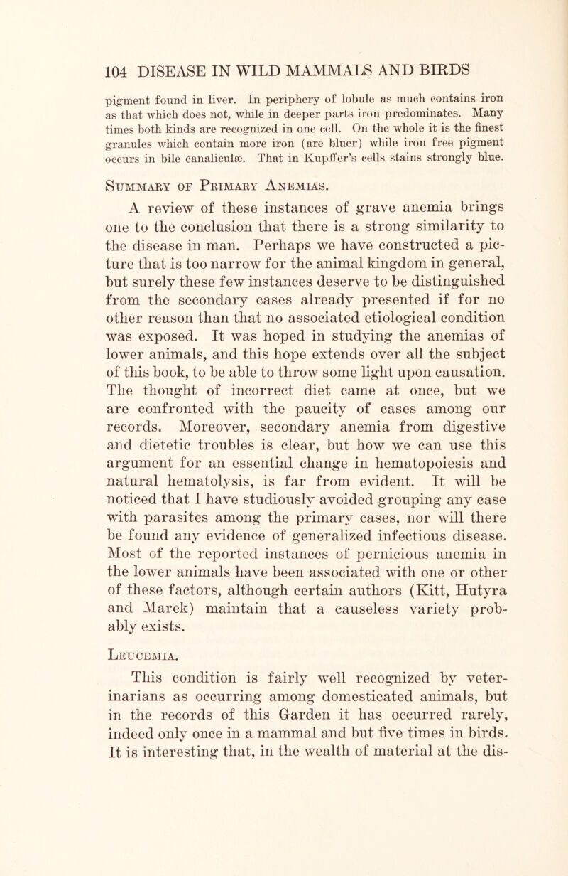 pigment found in liver. In periphery of lobule as much contains iron as that which does not, while in deeper parts iron predominates. Many times both kinds are recognized in one cell. On the whole it is the finest granules which contain more iron (are bluer) while iron free pigment occurs in bile canaliculse. That in Kupffer’s cells stains strongly blue. Summary of Primary Anemias. A review of these instances of grave anemia brings one to the conclusion that there is a strong similarity to the disease in man. Perhaps we have constructed a pic- ture that is too narrow for the animal kingdom in general, but surely these few instances deserve to be distinguished from the secondary cases already presented if for no other reason than that no associated etiological condition was exposed. It was hoped in studying the anemias of lower animals, and this hope extends over all the subject of this book, to be able to throw some light upon causation. The thought of incorrect diet came at once, but we are confronted with the paucity of cases among our records. Moreover, secondary anemia from digestive and dietetic troubles is clear, but how we can use this argument for an essential change in hematopoiesis and natural hematolysis, is far from evident. It will be noticed that I have studiously avoided grouping any case with parasites among the primary cases, nor will there be found any evidence of generalized infectious disease. Most of the reported instances of pernicious anemia in the lower animals have been associated with one or other of these factors, although certain authors (Kitt, Hutyra and Marek) maintain that a causeless variety prob- ably exists. Leucemia. This condition is fairly well recognized by veter- inarians as occurring among domesticated animals, but in the records of this Garden it has occurred rarely, indeed only once in a mammal and but five times in birds. It is interesting that, in the wealth of material at the dis-