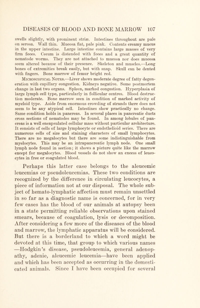 swells slightly, with prominent strise. Intestines throughout are pale on serosa. AVall thin. Mucosa flat, pale pink. Contents creamy mucus in the upper intestine. Large intestine contains large masses of very firm feces. Cecum is distended with feces and a great quantity of nematode worms. They are not attached to mucosa nor does mucosa seem altered because of their presence. Skeleton and muscles.—Long bones of extremities break easily, but with snap. Skull can be dented with fingers. Bone marrow of femur bright red. Microscopical Notes.—Liver shows moderate degree of fatty degen- eration with capillary congestion. Kidneys negative. Some postmortem change in last two organs. Spleen, marked congestion. Hyperplasia of large lymph cell type, particularly in follicular centres. Blood destruc- tion moderate. Bone marrow seen in condition of marked activity of myeloid type. Aside from enormous crowding of strands there does not seem to be any atypical cell. Intestines show practically no change. Same condition holds in pancreas. In several places in pancreatic ducts cross sections of nematodes may be found. In among lobules of pan- creas is a well encapsulated cellular mass without particular architecture. It consists of cells of large lymphocyte or endothelioid series. There are numerous cells of size and staining characters of small lymphocytes. There are no megalocytes but there are some indistinguishable from myelocytes. This may be an intrapancreatic lymph node. One small lymph node found in section; it shows a picture quite like the marrow except for megalocytes. Blood vessels do not show an excess of leuco- cytes in free or coagulated blood. Perhaps this latter case belongs to the aleucemic leucemias or pseudoleucemias. These two conditions are recognized by the difference in circulating leucocytes, a piece of information not at our disposal. The whole sub- ject of hemato-lymphatic affection must remain unsettled in so far as a diagnostic name is concerned, for in very few cases has the blood of our animals at autopsy been in a state permitting reliable observations upon stained smears, because of coagulation, lysis or decomposition. After considering a few more of the diseases of the blood and marrow, the lymphatic apparatus will be considered. But there is a borderland to which a word might be devoted at this time, that group to which various names —Hodgkin’s disease, pseudoleucemia, general adenop- athy, adenie, aleucemic leucemia—have been applied and which lias been accepted as occurring in the domesti- cated animals. Since I have been occupied for several