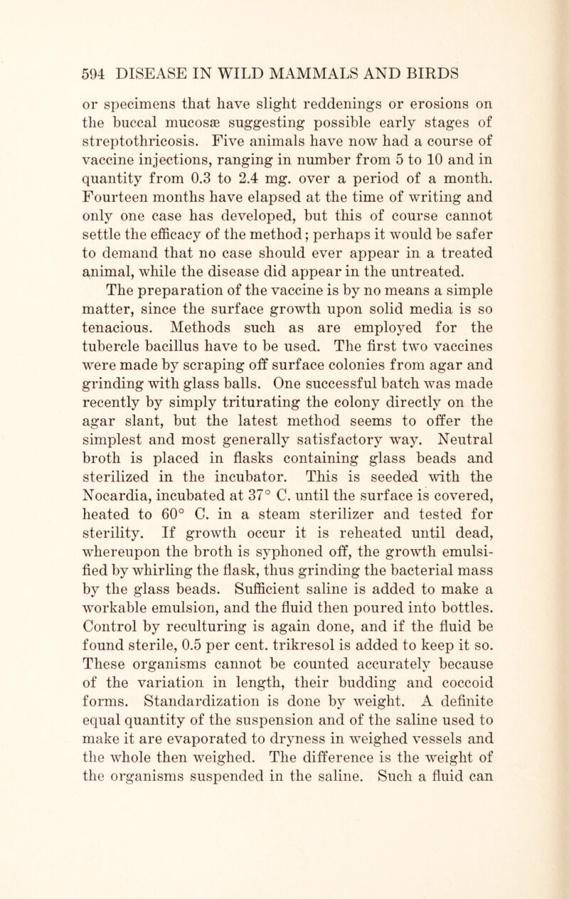 or specimens that have slight reddenings or erosions on the buccal mucosae suggesting possible early stages of streptothricosis. Five animals have now had a course of vaccine injections, ranging in number from 5 to 10 and in quantity from 0.3 to 2.4 mg. over a period of a month. Fourteen months have elapsed at the time of writing and only one case has developed, but this of course cannot settle the efficacy of the method; perhaps it would be safer to demand that no case should ever appear in a treated animal, while the disease did appear in the untreated. The preparation of the vaccine is by no means a simple matter, since the surface growth upon solid media is so tenacious. Methods such as are employed for the tubercle bacillus have to be used. The first two vaccines were made by scraping off surface colonies from agar and grinding with glass balls. One successful batch was made recently by simply triturating the colony directly on the agar slant, but the latest method seems to offer the simplest and most generally satisfactory way. Neutral broth is placed in flasks containing glass beads and sterilized in the incubator. This is seeded with the Nocardia, incubated at 37° G. until the surface is covered, heated to 60° C. in a steam sterilizer and tested for sterility. If growth occur it is reheated until dead, whereupon the broth is syphoned off, the growth emulsi- fied by whirling the flask, thus grinding the bacterial mass by the glass beads. Sufficient saline is added to make a workable emulsion, and the fluid then poured into bottles. Control by reculturing is again done, and if the fluid be found sterile, 0.5 per cent, trikresol is added to keep it so. These organisms cannot be counted accurately because of the variation in length, their budding and coccoid forms. Standardization is done by weight. A definite equal quantity of the suspension and of the saline used to make it are evaporated to dryness in weighed vessels and the whole then weighed. The difference is the weight of the organisms suspended in the saline. Such a fluid can