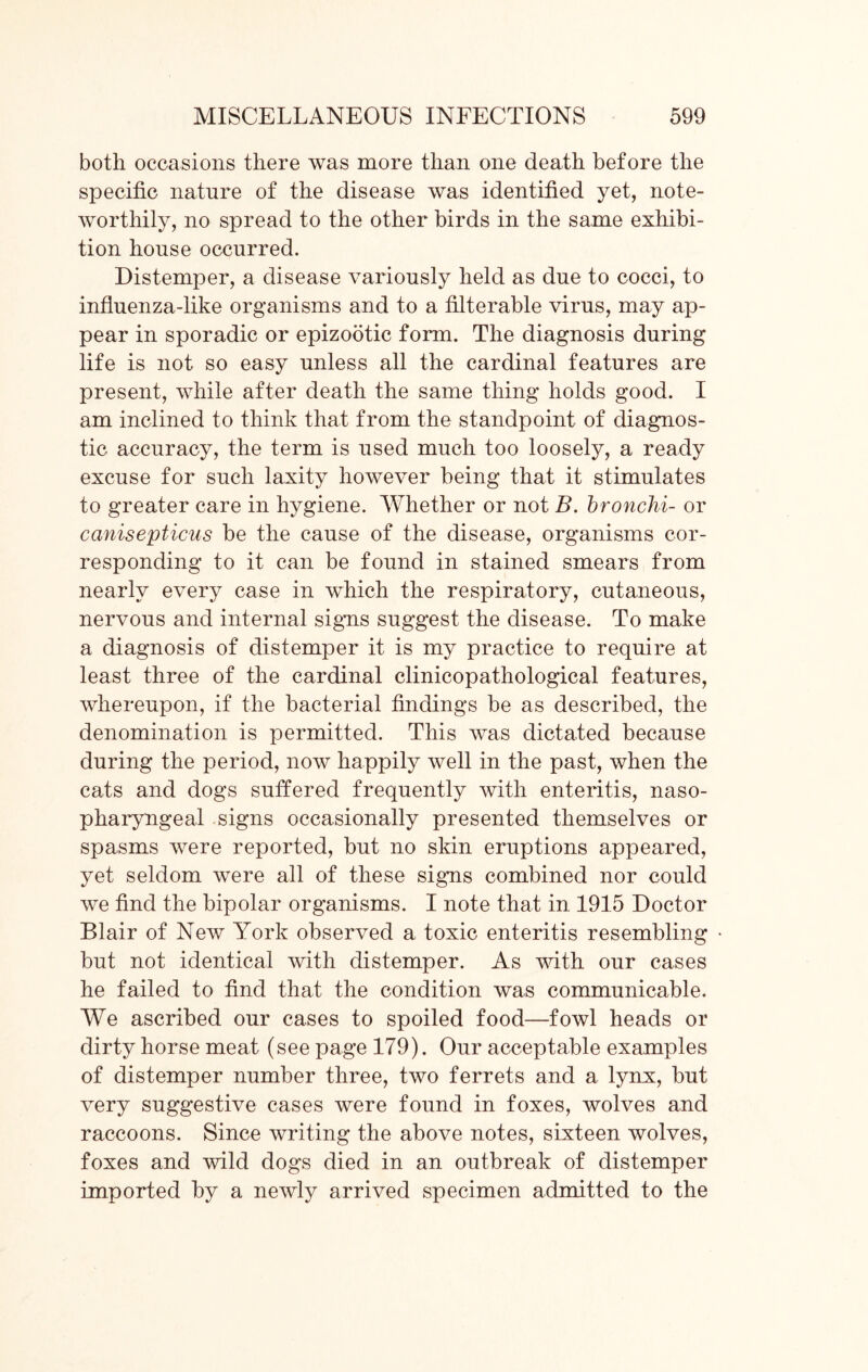 both occasions there was more than one death before the specific nature of the disease was identified yet, note- worthily, no spread to the other birds in the same exhibi- tion house occurred. Distemper, a disease variously held as due to cocci, to influenza-like organisms and to a filterable virus, may ap- pear in sporadic or epizootic form. The diagnosis during life is not so easy unless all the cardinal features are present, while after death the same thing holds good. I am inclined to think that from the standpoint of diagnos- tic accuracy, the term is used much too loosely, a ready excuse for such laxity however being that it stimulates to greater care in hygiene. Whether or not B. bronchi- or canisepticus be the cause of the disease, organisms cor- responding to it can be found in stained smears from nearly every case in which the respiratory, cutaneous, nervous and internal signs suggest the disease. To make a diagnosis of distemper it is my practice to require at least three of the cardinal clinicopathological features, whereupon, if the bacterial findings be as described, the denomination is permitted. This was dictated because during the period, now happily well in the past, when the cats and dogs suffered frequently with enteritis, naso- pharyngeal signs occasionally presented themselves or spasms were reported, but no skin eruptions appeared, yet seldom were all of these signs combined nor could we find the bipolar organisms. I note that in 1915 Doctor Blair of New York observed a toxic enteritis resembling but not identical with distemper. As with our cases he failed to find that the condition was communicable. We ascribed our cases to spoiled food—fowl heads or dirty horse meat (see page 179). Our acceptable examples of distemper number three, two ferrets and a lynx, but very suggestive cases were found in foxes, wolves and raccoons. Since writing the above notes, sixteen wolves, foxes and wild dogs died in an outbreak of distemper imported by a newly arrived specimen admitted to the