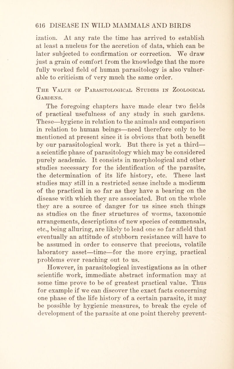 ization. At any rate the time has arrived to establish at least a nucleus for the accretion of data, which can be later subjected to confirmation or correction. We draw just a grain of comfort from the knowledge that the more fully worked field of human parasitology is also vulner- able to criticism of very much the same order. The Value of Parasitological Studies in Zoological Gardens. The foregoing chapters have made clear two fields of practical usefulness of any study in such gardens. These—hygiene in relation to the animals and comparison in relation to human beings—need therefore only to be mentioned at present since it is obvious that both benefit by our parasitological work. But there is yet a third— a scientific phase of parasitology which may be considered purely academic. It consists in morphological and other studies necessary for the identification of the parasite, the determination of its life history, etc. These last studies may still in a restricted sense include a modicum of the practical in so far as they have a bearing on the disease with which they are associated. But on the whole they are a source of danger for us since such things as studies on the finer structures of worms, taxonomic arrangements, descriptions of new species of commensals, etc., being alluring, are likely to lead one so far afield that eventually an attitude of stubborn resistance will have to be assumed in order to conserve that precious, volatile laboratory asset—time—for the more crying, practical problems ever reaching out to us. However, in parasitological investigations as in other scientific work, immediate abstract information may at some time prove to be of greatest practical value. Thus for example if we can discover the exact facts concerning one phase of the life history of a certain parasite, it may be possible by hygienic measures, to break the cycle of development of the parasite at one point thereby prevent-