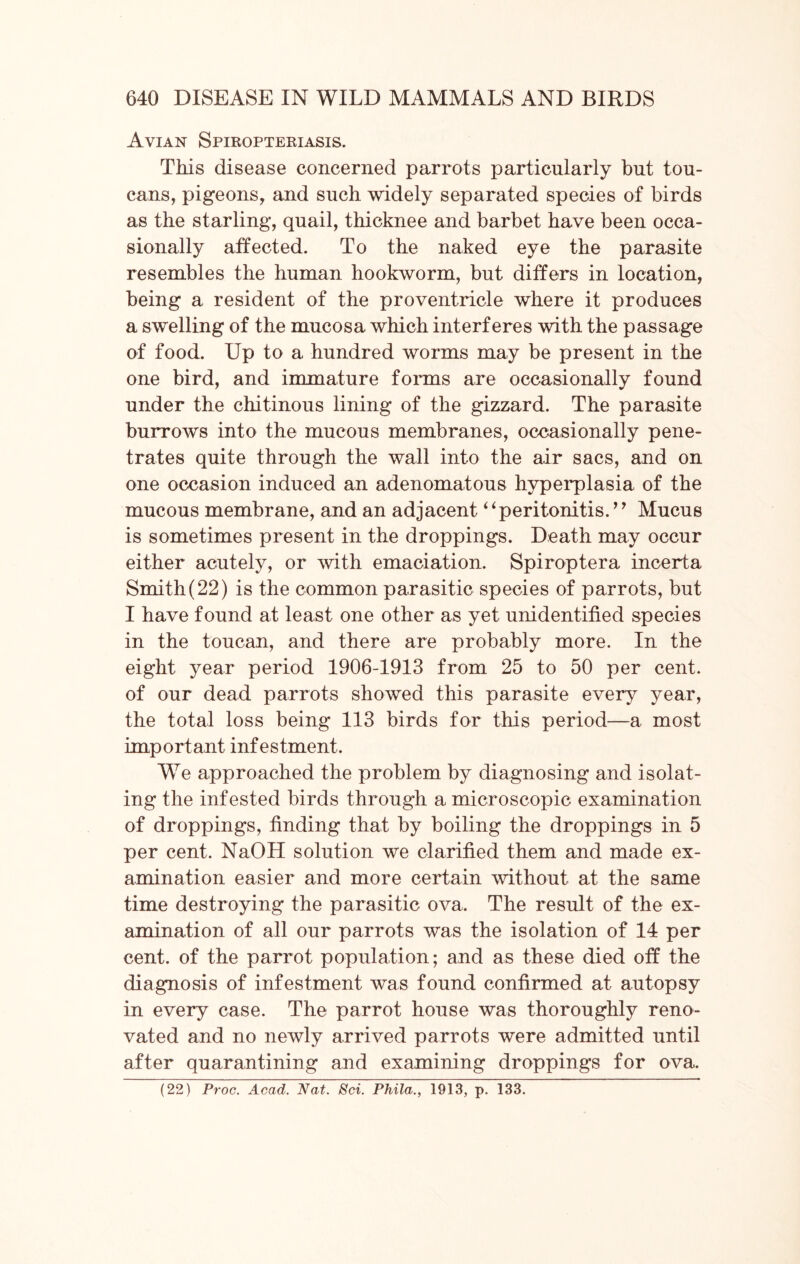 Avian Spiropteriasis. This disease concerned parrots particularly but tou- cans, pigeons, and such widely separated species of birds as the starling, quail, thicknee and barbet have been occa- sionally affected. To the naked eye the parasite resembles the human hookworm, but differs in location, being a resident of the proventricle where it produces a swelling of the mucosa which interferes with the passage of food. Up to a hundred worms may be present in the one bird, and immature forms are occasionally found under the chitinous lining of the gizzard. The parasite burrows into the mucous membranes, occasionally pene- trates quite through the wall into the air sacs, and on one occasion induced an adenomatous hyperplasia of the mucous membrane, and an adjacent “peritonitis. ’’ Mucus is sometimes present in the droppings. Death may occur either acutely, or with emaciation. Spiroptera incerta Smith(22) is the common parasitic species of parrots, but I have found at least one other as yet unidentified species in the toucan, and there are probably more. In the eight year period 1906-1913 from 25 to 50 per cent, of our dead parrots showed this parasite every year, the total loss being 113 birds for this period—a most important infestment. WTe approached the problem by diagnosing and isolat- ing the infested birds through a microscopic examination of droppings, finding that by boiling the droppings in 5 per cent. NaOH solution we clarified them and made ex- amination easier and more certain without at the same time destroying the parasitic ova. The result of the ex- amination of all our parrots was the isolation of 14 per cent, of the parrot population; and as these died off the diagnosis of infestment was found confirmed at autopsy in every case. The parrot house was thoroughly reno- vated and no newly arrived parrots were admitted until after quarantining and examining droppings for ova. (22) Proc. Acad. Nat. Sci. Phila., 1913, p. 133.