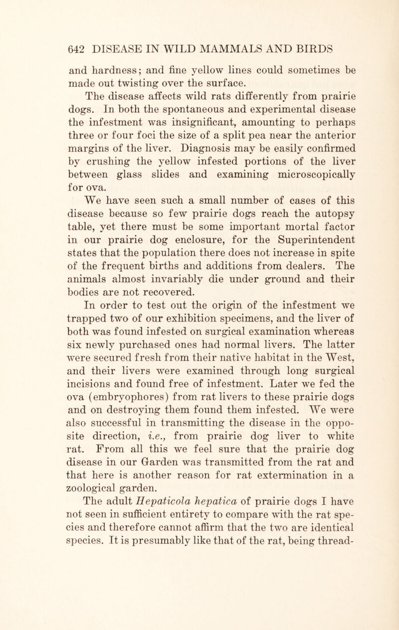 and hardness; and fine yellow lines could sometimes be made out twisting over the surface. The disease affects wild rats differently from prairie dogs. In both the spontaneous and experimental disease the infestment was insignificant, amounting to perhaps three or four foci the size of a split pea near the anterior margins of the liver. Diagnosis may be easily confirmed by crushing the yellow infested portions of the liver between glass slides and examining microscopically for ova. We have seen such a small number of cases of this disease because so few prairie dogs reach the autopsy table, yet there must be some important mortal factor in our prairie dog enclosure, for the Superintendent states that the population there does not increase in spite of the frequent births and additions from dealers. The animals almost invariably die under ground and their bodies are not recovered. In order to test out the origin of the infestment we trapped two of our exhibition specimens, and the liver of both was found infested on surgical examination whereas six newly purchased ones had normal livers. The latter were secured fresh from their native habitat in the West, and their livers were examined through long surgical incisions and found free of infestment. Later we fed the ova (embryophores) from rat livers to these prairie dogs and on destroying them found them infested. We were also successful in transmitting the disease in the oppo- site direction, i.e., from prairie dog liver to white rat. From all this we feel sure that the prairie dog disease in our Garden was transmitted from the rat and that here is another reason for rat extermination in a zoological garden. The adult Hepaticola hepatica of prairie dogs I have not seen in sufficient entirety to compare with the rat spe- cies and therefore cannot affirm that the two are identical species. It is presumably like that of the rat, being thread-