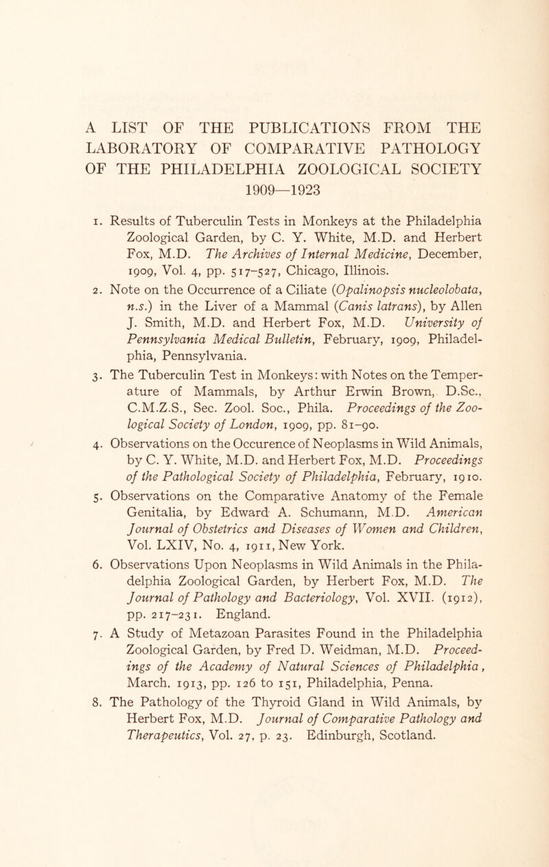 A LIST OF THE PUBLICATIONS FROM THE LABORATORY OF COMPARATIVE PATHOLOGY OF THE PHILADELPHIA ZOOLOGICAL SOCIETY 1909—1923 1. Results of Tuberculin Tests in Monkeys at the Philadelphia Zoological Garden, by C. Y. White, M.D. and Herbert Fox, M.D. The Archives of Internal Medicine, December, 1909, Vol. 4, pp. 517-527, Chicago, Illinois. 2. Note on the Occurrence of a Ciliate (Opalinopsis nucleolobata, n.s.) in the Liver of a Mammal (Canis latrans), by Allen J. Smith, M.D. and Herbert Fox, M.D. University of Pennsylvania Medical Bulletin, February, 1909, Philadel- phia, Pennsylvania. 3. The Tuberculin Test in Monkeys: with Notes on the Temper- ature of Mammals, by Arthur Erwin Brown, D.Sc.. C.M.Z.S., Sec. Zool. Soc., Phila. Proceedings of the Zoo- logical Society of London, 1909, pp. 81-90. 4. Observations on the Occurence of Neoplasms in Wild Animals, by C. Y. White, M.D. and Herbert Fox, M.D. Proceedings of the Pathological Society of Philadelphia, February, 1910. 5. Observations on the Comparative Anatomy of the Female Genitalia, by Edward A. Schumann, MD. American Journal of Obstetrics and Diseases of Women and Children, Vol. LXIV, No. 4, 1911, New York. 6. Observations Upon Neoplasms in Wild Animals in the Phila- delphia Zoological Garden, by Herbert Fox, M.D. The Journal of Pathology and Bacteriology, Vol. XVII. (1912), pp. 217-231. England. 7. A Study of Metazoan Parasites Found in the Philadelphia Zoological Garden, by Fred D. Weidman, M.D. Proceed- ings of the Academy of Natural Sciences of Philadelphia, March. 1913, pp. 126 to 151, Philadelphia, Penna. 8. The Pathology of the Thyroid Gland in Wild Animals, by Herbert Fox, M.D. Journal of Comparative Pathology and Therapeutics, Vol. 27, p. 23. Edinburgh, Scotland.