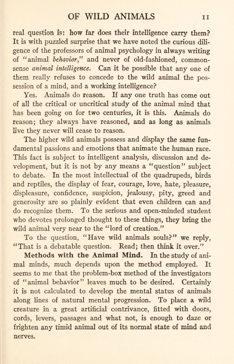 real question is: how far does their intelligence carry them? It is with puzzled surprise that we have noted the curious dili- gence of the professors of animal psychology in always writing of “animal behavior” and never of old-fashioned, common- sense animal intelligence. Can it be possible that any one of them really refuses to concede to the wild animal the pos- session of a mind, and a working intelligence? Yes. Animals do reason. If any one truth has come out of all the critical or uncritical study of the animal mind that has been going on for two centuries, it is this. Animals do reason; they always have reasoned, and as long as animals live they never will cease to reason. The higher wild animals possess and display the same fun- damental passions and emotions that animate the human race. This fact is subject to intelligent analysis, discussion and de- velopment, but it is not by any means a “question” subject to debate. In the most intellectual of the quadrupeds, birds and reptiles, the display of fear, courage, love, hate, pleasure, displeasure, confidence, suspicion, jealousy, pity, greed and generosity are so plainly evident that even children can and do recognize them. To the serious and open-minded student who devotes prolonged thought to these things, they bring the wild animal very near to the “lord of creation.” To the question, “Have wild animals souls?” we reply, “That is a debatable question. Read; then think it over.” Methods with the Animal Mind. In the study of ani- mal minds, much depends upon the method employed. It seems to me that the problem-box method of the investigators of “animal behavior” leaves much to be desired. Certainly it is not calculated to develop the mental status of animals along lines of natural mental progression. To place a wild creature in a great artificial contrivance, fitted with doors, cords, levers, passages and what not, is enough to daze or frighten any timid animal out of its normal state of mind and nerves.