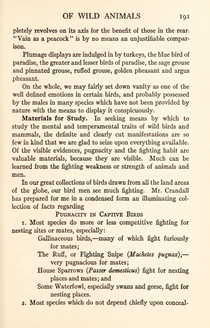 pletely revolves on its axis for the benefit of those in the rear. “Vain as a peacock” is by no means an unjustifiable compar- ison. Plumage displays are indulged in by turkeys, the blue bird of paradise, the greater and lesser birds of paradise, the sage grouse and pinnated grouse, ruffed grouse, golden pheasant and argus pheasant. On the whole, we may fairly set down vanity as one of the well defined emotions in certain birds, and probably possessed by the males in many species which have not been provided by nature with the means to display it conspicuously. Materials for Study. In seeking means by which to study the mental and temperamental traits of wild birds and mammals, the definite and clearly cut manifestations are so few in kind that we are glad to seize upon everything available. Of the visible evidences, pugnacity and the fighting habit are valuable materials, because they are visible. Much can be learned from the fighting weakness or strength of animals and men. In our great collections of birds drawn from all the land areas of the globe, our bird men see much fighting, Mr. Crandall has prepared for me in a condensed form an illuminating col- lection of facts regarding Pugnacity in Captive Birds 1. Most species do more or less competitive fighting for nesting sites or mates, especially: Gallinaceous birds,—many of which fight furiously for mates; The Ruff, or Fighting Snipe (Machetes pugnax),— very pugnacious for mates; House Sparrows (.Passer domesticus) fight for nesting places and mates; and Some Waterfowl, especially swans and geese, fight for nesting places. 2. Most species which do not depend chiefly upon conceal-