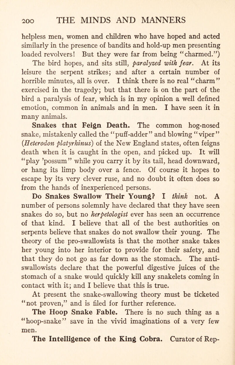 helpless men, women and children who have hoped and acted similarly in the presence of bandits and hold-up men presenting loaded revolvers! But they were far from being “charmed.”) The bird hopes, and sits still, paralyzed with fear. At its leisure the serpent strikes; and after a certain number of horrible minutes, all is over. I think there is no real “charm” exercised in the tragedy; but that there is on the part of the bird a paralysis of fear, which is in my opinion a well defined emotion, common in animals and in men. I have seen it in many animals. Snakes that Feign Death. The common hog-nosed snake, mistakenly called the “puff-adder” and blowing “viper” (Heterodon platyrhinus) of the New England states, often feigns death when it is caught in the open, and picked up. It will “play ’possum” while you carry it by its tail, head downward, or hang its limp body over a fence. Of course it hopes to escape by its very clever ruse, and no doubt it often does so from the hands of inexperienced persons. Do Snakes Swallow Their Young? I think not. A number of persons solemnly have declared that they have seen snakes do so, but no herpetologist ever has seen an occurrence of that kind. I believe that all of the best authorities on serpents believe that snakes do not swallow their young. The theory of the pro-swallowists is that the mother snake takes her young into her interior to provide for their safety, and that they do not go as far down as the stomach. The anti- swallowists declare that the powerful digestive juices of the stomach of a snake would quickly kill any snakelets coming in contact with it; and I believe that this is true. At present the snake-swallowing theory must be ticketed “not proven,” and is filed for further reference. The Hoop Snake Fable. There is no such thing as a “hoop-snake” save in the vivid imaginations of a very few men. The Intelligence of the King Cobra. Curator of Rep-