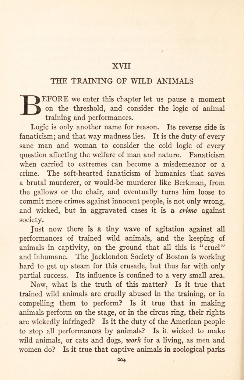 XVII THE TRAINING OF WILD ANIMALS BEFORE we enter this chapter let us pause a moment on the threshold, and consider the logic of animal training and performances. Logic is only another name for reason. Its reverse side is fanaticism; and that way madness lies. It is the duty of every sane man and woman to consider the cold logic of every question affecting the welfare of man and nature. Fanaticism when carried to extremes can become a misdemeanor or a crime. The soft-hearted fanaticism of humanics that saves a brutal murderer, or would-be murderer like Berkman, from the gallows or the chair, and eventually turns him loose to commit more crimes against innocent people, is not only wrong, and wicked, but in aggravated cases it is a crime against society. Just now there is a tiny wave of agitation against all performances of trained wild animals, and the keeping of animals in captivity, on the ground that all this is “cruel” and inhumane. The Jacklondon Society of Boston is working hard to get up steam for this crusade, but thus far with only partial success. Its influence is confined to a very small area. Now, what is the truth of this matter? Is it true that trained wild animals are cruelly abused in the training, or in compelling them to perform? Is it true that in making animals perform on the stage, or in the circus ring, their rights are wickedly infringed? Is it the duty of the American people to stop all performances by animals? Is it wicked to make wild animals, or cats and dogs, work for a living, as men and women do? Is it true that captive animals in zoological parks