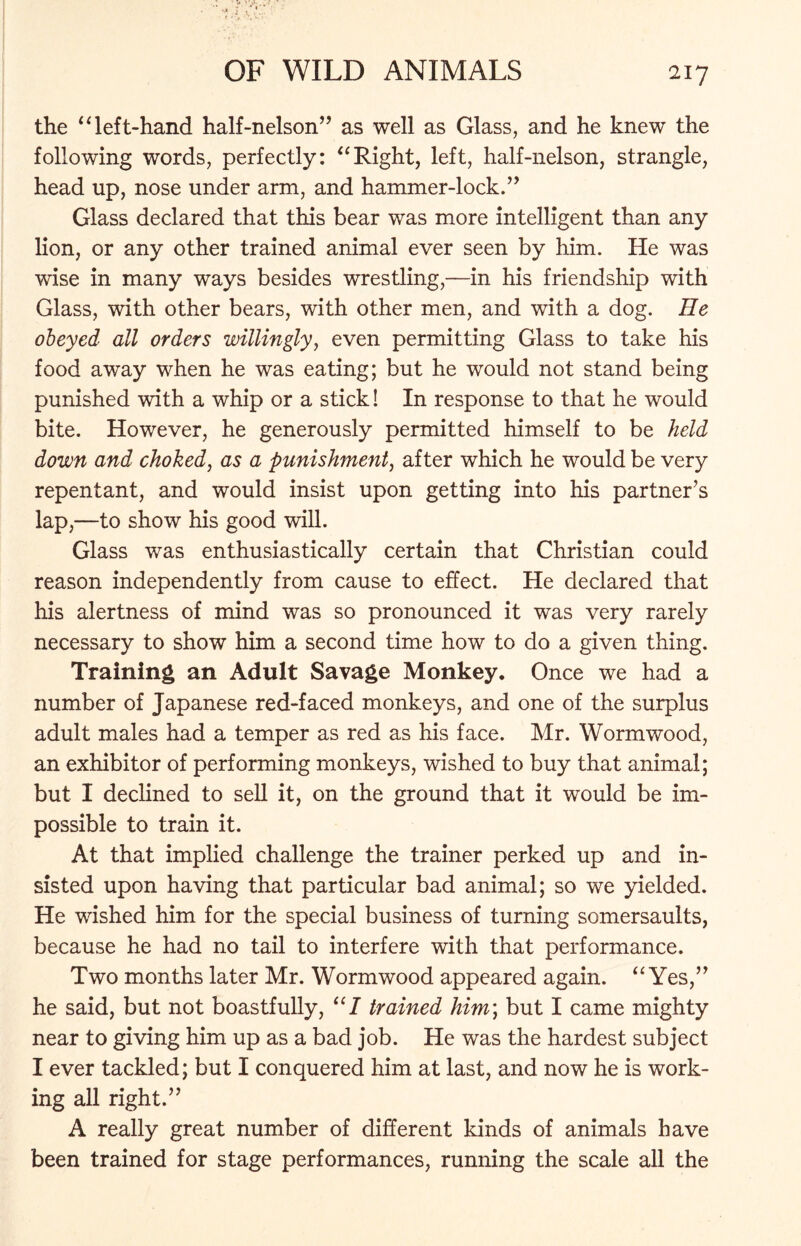 the “ left-hand half-nelson” as well as Glass, and he knew the following words, perfectly: “Right, left, half-nelson, strangle, head up, nose under arm, and hammer-lock.” Glass declared that this bear was more intelligent than any lion, or any other trained animal ever seen by him. He was wise in many ways besides wrestling,—in his friendship with Glass, with other bears, with other men, and with a dog. He obeyed all orders willingly, even permitting Glass to take his food away when he was eating; but he would not stand being punished with a whip or a stick! In response to that he would bite. However, he generously permitted himself to be held down and choked, as a punishment, after which he would be very repentant, and would insist upon getting into his partner’s lap,—to show his good will. Glass was enthusiastically certain that Christian could reason independently from cause to effect. He declared that his alertness of mind was so pronounced it was very rarely necessary to show him a second time how to do a given thing. Training an Adult Savage Monkey. Once we had a number of Japanese red-faced monkeys, and one of the surplus adult males had a temper as red as his face. Mr. Wormwood, an exhibitor of performing monkeys, wished to buy that animal; but I declined to sell it, on the ground that it would be im- possible to train it. At that implied challenge the trainer perked up and in- sisted upon having that particular bad animal; so we yielded. He wished him for the special business of turning somersaults, because he had no tail to interfere with that performance. Two months later Mr. Wormwood appeared again. “ Yes,” he said, but not boastfully, “I trained him\ but I came mighty near to giving him up as a bad job. He was the hardest subject I ever tackled; but I conquered him at last, and now he is work- ing all right.” A really great number of different kinds of animals have been trained for stage performances, running the scale all the