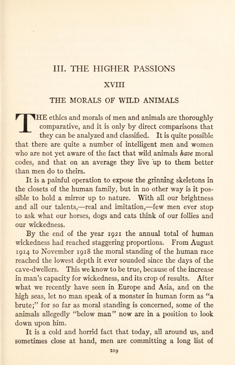 III. THE HIGHER PASSIONS XVIII THE MORALS OF WILD ANIMALS HE ethics and morals of men and animals are thoroughly comparative, and it is only by direct comparisons that they can be analyzed and classified. It is quite possible that there are quite a number of intelligent men and women who are not yet aware of the fact that wild, animals have moral codes, and that on an average they live up to them better than men do to theirs. It is a painful operation to expose the grinning skeletons in the closets of the human family, but in no other way is it pos- sible to hold a mirror up to nature. With all our brightness and all our talents,—real and imitation,—few men ever stop to ask what our horses, dogs and cats think of our follies and our wickedness. By the end of the year 1921 the annual total of human wickedness had reached staggering proportions. From August 1914 to November 1918 the moral standing of the human race reached the lowest depth it ever sounded since the days of the cave-dwellers. This we know to be true, because of the increase in man’s capacity for wickedness, and its crop of results. After what we recently have seen in Europe and Asia, and on the high seas, let no man speak of a monster in human form as “a brute;” for so far as moral standing is concerned, some of the animals allegedly “below man” now are in a position to look down upon him. It is a cold and horrid fact that today, all around us, and sometimes close at hand, men are committing a long list of ai9