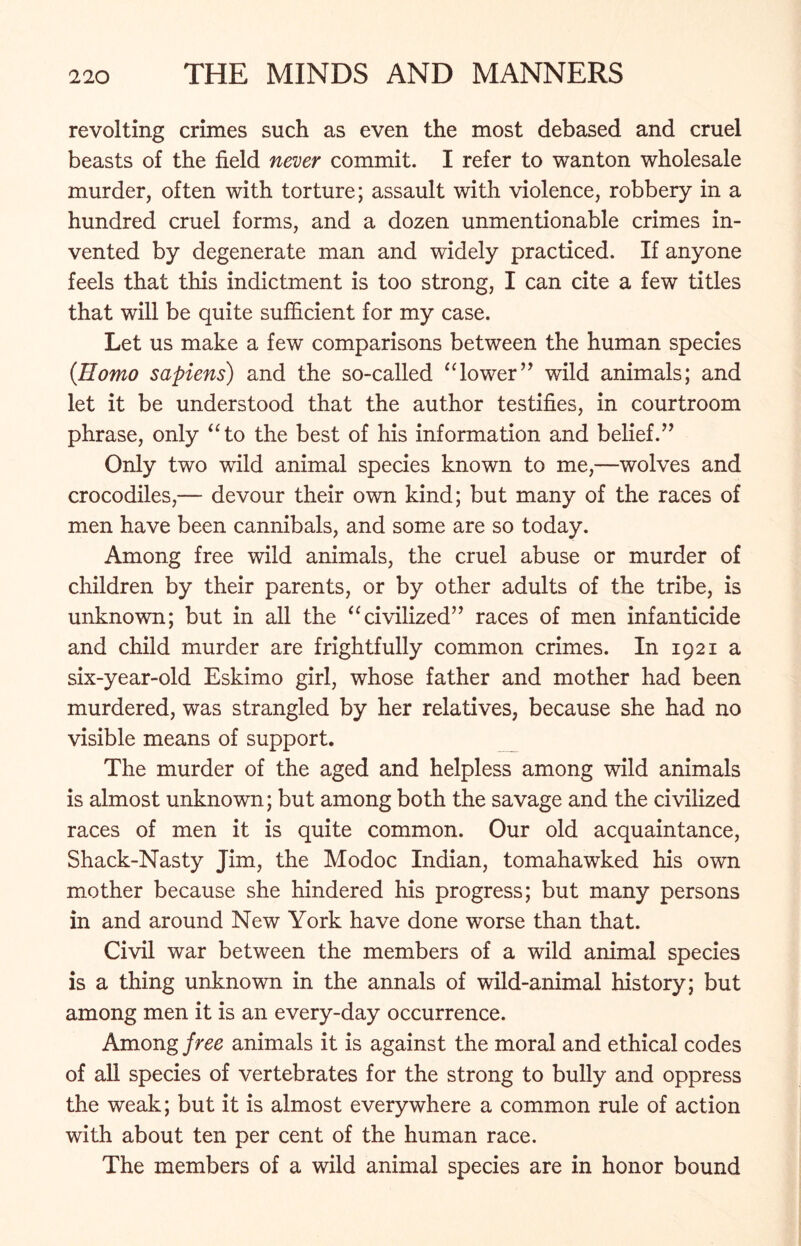 revolting crimes such as even the most debased and cruel beasts of the field never commit. I refer to wanton wholesale murder, often with torture; assault with violence, robbery in a hundred cruel forms, and a dozen unmentionable crimes in- vented by degenerate man and widely practiced. If anyone feels that this indictment is too strong, I can cite a few titles that will be quite sufficient for my case. Let us make a few comparisons between the human species {Homo sapiens) and the so-called “lower” wild animals; and let it be understood that the author testifies, in courtroom phrase, only “to the best of his information and belief.” Only two wild animal species known to me,—wolves and crocodiles,— devour their own kind; but many of the races of men have been cannibals, and some are so today. Among free wild animals, the cruel abuse or murder of children by their parents, or by other adults of the tribe, is unknown; but in all the “civilized” races of men infanticide and child murder are frightfully common crimes. In 1921 a six-year-old Eskimo girl, whose father and mother had been murdered, was strangled by her relatives, because she had no visible means of support. The murder of the aged and helpless among wild animals is almost unknown; but among both the savage and the civilized races of men it is quite common. Our old acquaintance, Shack-Nasty Jim, the Modoc Indian, tomahawked his own mother because she hindered his progress; but many persons in and around New York have done worse than that. Civil war between the members of a wild animal species is a thing unknown in the annals of wild-animal history; but among men it is an every-day occurrence. Among free animals it is against the moral and ethical codes of all species of vertebrates for the strong to bully and oppress the weak; but it is almost everywhere a common rule of action with about ten per cent of the human race. The members of a wild animal species are in honor bound
