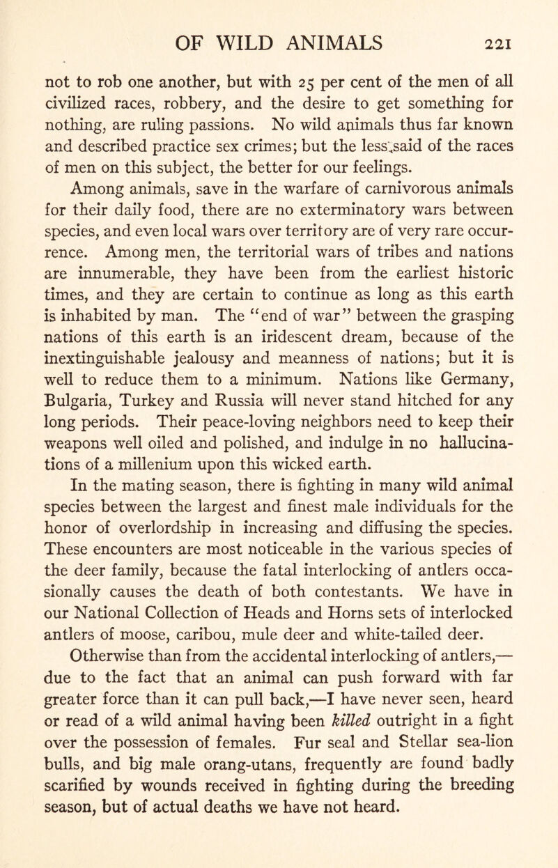 not to rob one another, but with 25 per cent of the men of all civilized races, robbery, and the desire to get something for nothing, are ruling passions. No wild animals thus far known and described practice sex crimes; but the less .said of the races of men on this subject, the better for our feelings. Among animals, save in the warfare of carnivorous animals for their daily food, there are no exterminatory wars between species, and even local wars over territory are of very rare occur- rence. Among men, the territorial wars of tribes and nations are innumerable, they have been from the earliest historic times, and they are certain to continue as long as this earth is inhabited by man. The “end of war” between the grasping nations of this earth is an iridescent dream, because of the inextinguishable jealousy and meanness of nations; but it is well to reduce them to a minimum. Nations like Germany, Bulgaria, Turkey and Russia will never stand hitched for any long periods. Their peace-loving neighbors need to keep their weapons well oiled and polished, and indulge in no hallucina- tions of a millenium upon this wicked earth. In the mating season, there is fighting in many wild animal species between the largest and finest male individuals for the honor of overlordship in increasing and diffusing the species. These encounters are most noticeable in the various species of the deer family, because the fatal interlocking of antlers occa- sionally causes the death of both contestants. We have in our National Collection of Heads and Horns sets of interlocked antlers of moose, caribou, mule deer and white-tailed deer. Otherwise than from the accidental interlocking of antlers,— due to the fact that an animal can push forward with far greater force than it can pull back,—I have never seen, heard or read of a wild animal having been killed outright in a fight over the possession of females. Fur seal and Stellar sea-lion bulls, and big male orang-utans, frequently are found badly scarified by wounds received in fighting during the breeding season, but of actual deaths we have not heard.