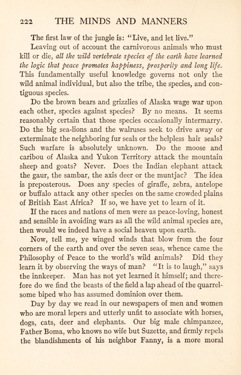 The first law of the jungle is: “Live, and let live.” Leaving out of account the carnivorous animals who must kill or die, all the wild vertebrate species of the earth have learned the logic that peace promotes happiness, prosperity and long life. This fundamentally useful knowledge governs not only the wild animal individual, but also the tribe, the species, and con- tiguous species. Do the brown bears and grizzlies of Alaska wage war upon each other, species against species? By no means. It seems reasonably certain that those species occasionally intermarry. Do the big sea-lions and the walruses seek to drive away or exterminate the neighboring fur seals or the helpless hair seals? Such warfare is absolutely unknown. Do the moose and caribou of Alaska and Yukon Territory attack the mountain sheep and goats? Never. Does the Indian elephant attack the gaur, the sambar, the axis deer or the muntjac? The idea is preposterous. Does any species of giraffe, zebra, antelope or buffalo attack any other species on the same crowded plains of British East Africa? If so, we have yet to learn of it. If the races and nations of men were as peace-loving, honest and sensible in avoiding wars as all the wild animal species are, then would we indeed have a social heaven upon earth. Now, tell me, ye winged winds that blow from the four corners of the earth and over the seven seas, whence came the Philosophy of Peace to the world’s wild animals? Did they learn it by observing the ways of man? “It is to laugh,” says the innkeeper. Man has not yet learned it himself; and there- fore do we find the beasts of the field a lap ahead of the quarrel- some biped who has assumed dominion over them. Day by day we read in our newspapers of men and women who are moral lepers and utterly unfit to associate wkh horses, dogs, cats, deer and elephants. Our big male chimpanzee, Father Boma, who knows no wife but Suzette, and firmly repels the blandishments of his neighbor Fanny, is a more moral