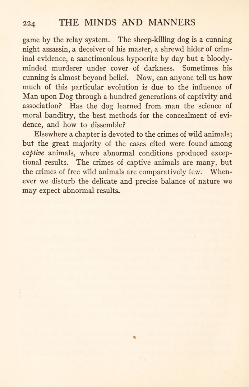 game by the relay system. The sheep-killing dog is a cunning night assassin, a deceiver of his master, a shrewd hider of crim- inal evidence, a sanctimonious hypocrite by day but a bloody- minded murderer under cover of darkness. Sometimes his cunning is almost beyond belief. Now, can anyone tell us how much of this particular evolution is due to the influence of Man upon Dog through a hundred generations of captivity and association? Has the dog learned from man the science of moral banditry, the best methods for the concealment of evi- dence, and how to dissemble? Elsewhere a chapter is devoted to the crimes of wild animals; but the great majority of the cases cited were found among captive animals, where abnormal conditions produced excep- tional results. The crimes of captive animals are many, but the crimes of free wild animals are comparatively few. When- ever we disturb the delicate and precise balance of nature we may expect abnormal results.