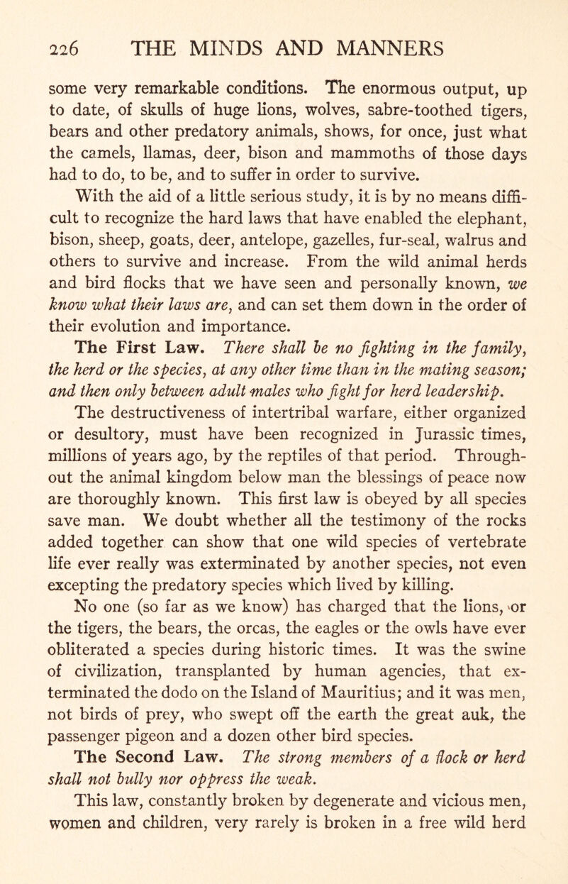 some very remarkable conditions. The enormous output, up to date, of skulls of huge lions, wolves, sabre-toothed tigers, bears and other predatory animals, shows, for once, just what the camels, llamas, deer, bison and mammoths of those days had to do, to be, and to suffer in order to survive. With the aid of a little serious study, it is by no means diffi- cult to recognize the hard laws that have enabled the elephant, bison, sheep, goats, deer, antelope, gazelles, fur-seal, walrus and others to survive and increase. From the wild animal herds and bird flocks that we have seen and personally known, we know what their laws are, and can set them down in the order of their evolution and importance. The First Law. There shall be no fighting in the family, the herd or the species, at any other time than in the mating season; and then only between adult males who fight for herd leadership. The destructiveness of intertribal warfare, either organized or desultory, must have been recognized in Jurassic times, millions of years ago, by the reptiles of that period. Through- out the animal kingdom below man the blessings of peace now are thoroughly known. This first law is obeyed by all species save man. We doubt whether all the testimony of the rocks added together can show that one wild species of vertebrate life ever really was exterminated by another species, not even excepting the predatory species which lived by killing. No one (so far as we know) has charged that the lions, ^or the tigers, the bears, the orcas, the eagles or the owls have ever obliterated a species during historic times. It was the swine of civilization, transplanted by human agencies, that ex- terminated the dodo on the Island of Mauritius; and it was men, not birds of prey, who swept off the earth the great auk, the passenger pigeon and a dozen other bird species. The Second Law. The strong members of a dock or herd shall not bully nor oppress the weak. This law, constantly broken by degenerate and vicious men, women and children, very rarely is broken in a free wild herd