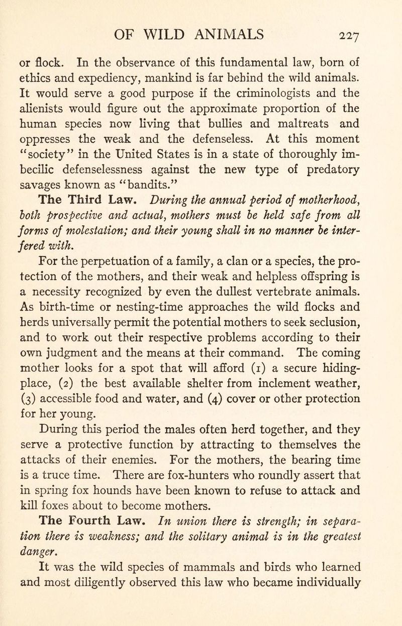 or flock. In the observance of this fundamental law, born of ethics and expediency, mankind is far behind the wild animals. It would serve a good purpose if the criminologists and the alienists would figure out the approximate proportion of the human species now living that bullies and maltreats and oppresses the weak and the defenseless. At this moment “society” in the United States is in a state of thoroughly im- becilic defenselessness against the new type of predatory savages known as “bandits.” The Third Law. During the annual period of motherhood, loth prospective and actual, mothers must be held safe from all forms of molestation; and their young shall in no manner be inter- fered with. For the perpetuation of a family, a clan or a species, the pro- tection of the mothers, and their weak and helpless offspring is a necessity recognized by even the dullest vertebrate animals. As birth-time or nesting-time approaches the wild flocks and herds universally permit the potential mothers to seek seclusion, and to work out their respective problems according to their own judgment and the means at their command. The coming mother looks for a spot that will afford (1) a secure hiding- place, (2) the best available shelter from inclement weather, (3) accessible food and water, and (4) cover or other protection for her young. During this period the males often herd together, and they serve a protective function by attracting to themselves the attacks of their enemies. For the mothers, the bearing time is a truce time. There are fox-hunters who roundly assert that in spring fox hounds have been known to refuse to attack and kill foxes about to become mothers. The Fourth Law. In union there is strength; in separa- tion there is weakness; and the solitary animal is in the greatest danger. It was the wild species of mammals and birds who learned and most diligently observed this law who became individually