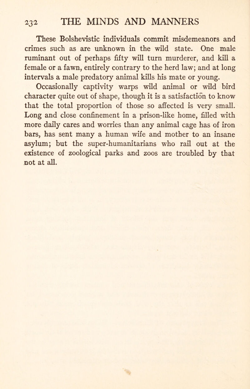 These Bolshevistic individuals commit misdemeanors and crimes such as are unknown in the wild state. One male ruminant out of perhaps fifty will turn murderer, and kill a female or a fawn, entirely contrary to the herd law; and at long intervals a male predatory animal kills his mate or young. Occasionally captivity warps wild animal or wild bird character quite out of shape, though it is a satisfaction to know that the total proportion of those so affected is very small. Long and close confinement in a prison-like home, filled with more daily cares and worries than any animal cage has of iron bars, has sent many a human wife and mother to an insane asylum; but the super-humanitarians who rail out at the existence of zoological parks and zoos are troubled by that not at all.