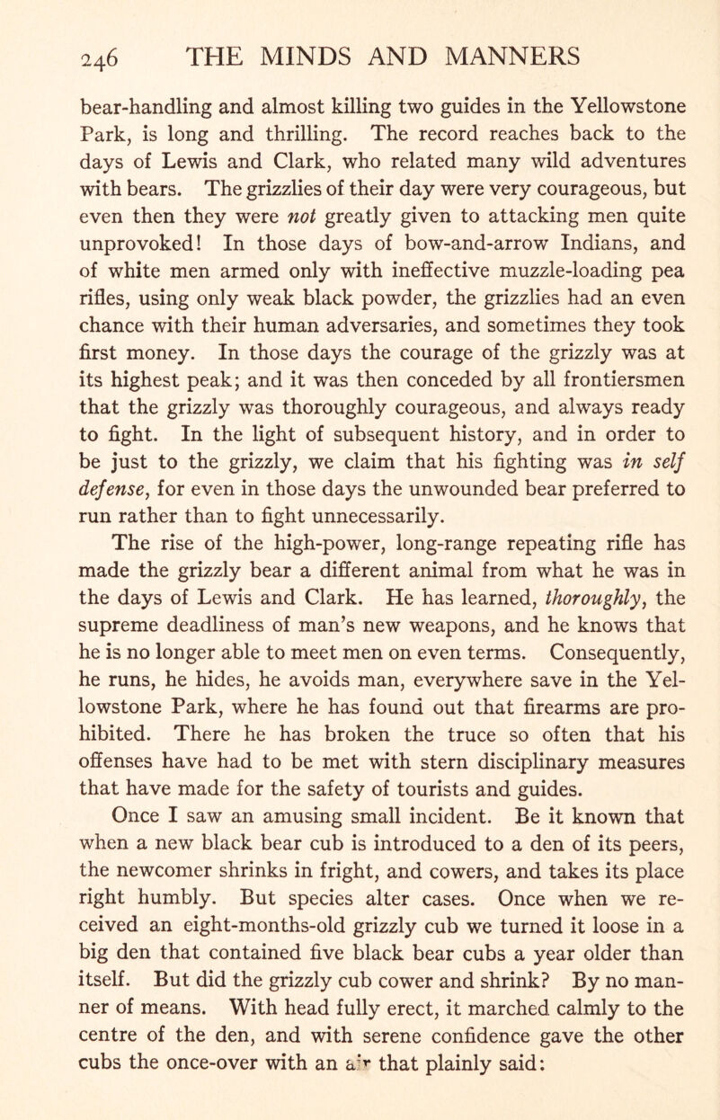 bear-handling and almost killing two guides in the Yellowstone Park, is long and thrilling. The record reaches back to the days of Lewis and Clark, who related many wild adventures with bears. The grizzlies of their day were very courageous, but even then they were not greatly given to attacking men quite unprovoked! In those days of bow-and-arrow Indians, and of white men armed only with ineffective muzzle-loading pea rifles, using only weak black powder, the grizzlies had an even chance with their human adversaries, and sometimes they took first money. In those days the courage of the grizzly was at its highest peak; and it was then conceded by all frontiersmen that the grizzly was thoroughly courageous, and always ready to fight. In the light of subsequent history, and in order to be just to the grizzly, we claim that his fighting was in self defense, for even in those days the unwounded bear preferred to run rather than to fight unnecessarily. The rise of the high-power, long-range repeating rifle has made the grizzly bear a different animal from what he was in the days of Lewis and Clark. He has learned, thoroughly, the supreme deadliness of man’s new weapons, and he knows that he is no longer able to meet men on even terms. Consequently, he runs, he hides, he avoids man, everywhere save in the Yel- lowstone Park, where he has found out that firearms are pro- hibited. There he has broken the truce so often that his offenses have had to be met with stern disciplinary measures that have made for the safety of tourists and guides. Once I saw an amusing small incident. Be it known that when a new black bear cub is introduced to a den of its peers, the newcomer shrinks in fright, and cowers, and takes its place right humbly. But species alter cases. Once when we re- ceived an eight-months-old grizzly cub we turned it loose in a big den that contained five black bear cubs a year older than itself. But did the grizzly cub cower and shrink? By no man- ner of means. With head fully erect, it marched calmly to the centre of the den, and with serene confidence gave the other cubs the once-over with an a:*'* that plainly said: