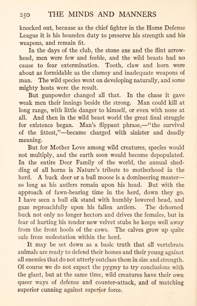knocked out, because as the chief fighter in the Home Defense League it is his bounden duty to preserve his strength and his weapons, and remain fit. In the days of the club, the stone axe and the flint arrow- head, men were few and feeble, and the wild beasts had no cause to fear extermination. Tooth, claw and horn were about as formidable as the clumsy and inadequate weapons of man. The wild species went on developing naturally, and some mighty hosts were the result. But gunpowder changed all that. In the chase it gave weak men their innings beside the strong. Man could kill at long range, with little danger to himself, or even with none at all. And then in the wild beast world the great final struggle for existence began. Man’s flippant phrase,—“the survival of the fittest,”—became charged with sinister and deadly meaning. But for Mother Love among wild creatures, species would not multiply, and the earth soon would become depopulated. In the entire Deer Family of the world, the annual shed- ding of all horns is Nature’s tribute to motherhood in the herd. A buck deer or a bull moose is a domineering master— so long as his antlers remain upon his head. But with the approach of fawn-bearing time in the herd, down they go. I have seen a bull elk stand with humbly lowered head, and gaze reproachfully upon his fallen antlers. The dehorned buck not only no longer hectors and drives the females, but in fear of hurting his tender new velvet stubs he keeps well away from the front hoofs of the cows. The calves grow up quite safe from molestation within the herd. It may be set down as a basic truth that all vertebrate animals are ready to defend their homes and their young against all enemies that do not utterly outclass them in size and strength. Of course we do not expect the pygmy to try conclusions with the giant, but at the same time, wild creatures have their own queer ways of defense and counter-attack, and of matching superior cunning against superior force.