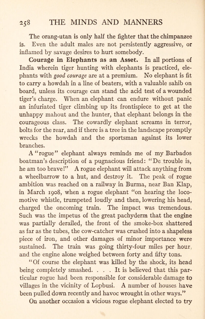 The orang-utan is only half the fighter that the chimpanzee is. Even the adult males are not persistently aggressive, or inflamed by savage desires to hurt somebody. Courage in Elephants as an Asset. In all portions of India wherein tiger hunting with elephants is practiced, ele- phants with good courage are at a premium. No elephant is fit to carry a howdah in a line of beaters, with a valuable sahib on board, unless its courage can stand the acid test of a wounded tiger’s charge. When an elephant can endure without panic an infuriated tiger climbing up its frontispiece to get at the unhappy mahout and the hunter, that elephant belongs in the courageous class. The cowardly elephant screams in terror, bolts for the rear, and if there is a tree in the landscape promptly wrecks the howdah and the sportsman against its lower branches. A “rogue” elephant always reminds me of my Barbados boatman’s description of a pugnacious friend: “De trouble is, he am too brave!” A rogue elephant will attack anything from a wheelbarrow to a hut, and destroy it. The peak of rogue ambition was reached on a railway in Burma, near Ban Klap, in March 1908, when a rogue elephant “on hearing the loco- motive whistle, trumpeted loudly and then, lowering his head, charged the oncoming train. The impact was tremendous. Such was the impetus of the great pachyderm that the engine was partially derailed, the front of the smoke-box shattered as far as the tubes, the cow-catcher was crushed into a shapeless piece of iron, and other damages of minor importance were sustained. The train was going thirty-four miles per hour, and the engine alone weighed between forty and fifty tons. “Of course the elephant was killed by the shock, its head being completely smashed. . . . It is believed that this par- ticular rogue had been responsible for considerable damage to villages in the vicinity of Lopbusi. A number of houses have been pulled down recently and havoc wrought in other ways.” On another occasion a vicious rogue elephant elected to try