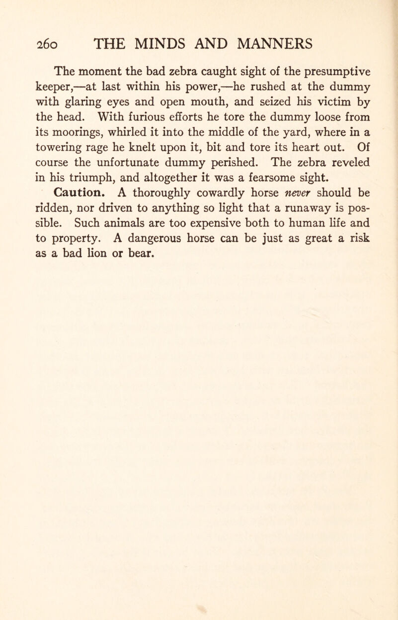 The moment the bad zebra caught sight of the presumptive keeper,—at last within his power,—he rushed at the dummy with glaring eyes and open mouth, and seized his victim by the head. With furious efforts he tore the dummy loose from its moorings, whirled it into the middle of the yard, where in a towering rage he knelt upon it, bit and tore its heart out. Of course the unfortunate dummy perished. The zebra reveled in his triumph, and altogether it was a fearsome sight. Caution. A thoroughly cowardly horse never should be ridden, nor driven to anything so light that a runaway is pos- sible. Such animals are too expensive both to human life and to property. A dangerous horse can be just as great a risk as a bad lion or bear.