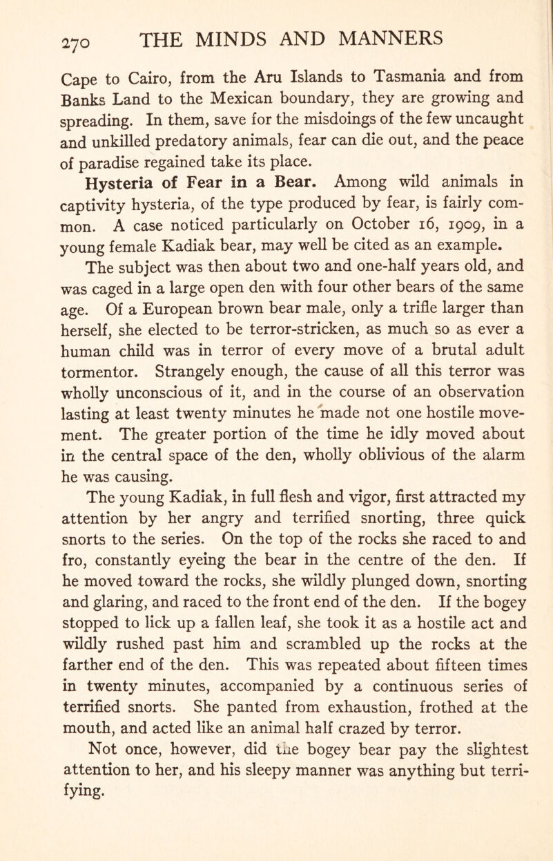 2JO Cape to Cairo, from the Aru Islands to Tasmania and from Banks Land to the Mexican boundary, they are growing and spreading. In them, save for the misdoings of the few uncaught and unkilled predatory animals, fear can die out, and the peace of paradise regained take its place. Hysteria of Fear in a Bear. Among wild animals in captivity hysteria, of the type produced by fear, is fairly com- mon. A case noticed particularly on October 16, 1909, in a young female Kadiak bear, may well be cited as an example. The subject was then about two and one-half years old, and was caged in a large open den with four other bears of the same age. Of a European brown bear male, only a trifle larger than herself, she elected to be terror-stricken, as much so as ever a human child was in terror of every move of a brutal adult tormentor. Strangely enough, the cause of all this terror was wholly unconscious of it, and in the course of an observation lasting at least twenty minutes he made not one hostile move- ment. The greater portion of the time he idly moved about in the central space of the den, wholly oblivious of the alarm he was causing. The young Kadiak, in full flesh and vigor, first attracted my attention by her angry and terrified snorting, three quick snorts to the series. On the top of the rocks she raced to and fro, constantly eyeing the bear in the centre of the den. If he moved toward the rocks, she wildly plunged down, snorting and glaring, and raced to the front end of the den. If the bogey stopped to lick up a fallen leaf, she took it as a hostile act and wildly rushed past him and scrambled up the rocks at the farther end of the den. This was repeated about fifteen times in twenty minutes, accompanied by a continuous series of terrified snorts. She panted from exhaustion, frothed at the mouth, and acted like an animal half crazed by terror. Not once, however, did tiie bogey bear pay the slightest attention to her, and his sleepy manner was anything but terri- fying.