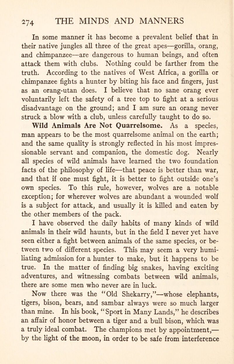 In some manner it has become a prevalent belief that in their native jungles all three of the great apes—gorilla, orang, and chimpanzee—are dangerous to human beings, and often attack them with clubs. Nothing could be farther from the truth. According to the natives of West Africa, a gorilla or chimpanzee fights a hunter by biting his face and fingers, just as an orang-utan does. I believe that no sane orang ever voluntarily left the safety of a tree top to fight at a serious disadvantage on the ground; and I am sure an orang never struck a blow with a club, unless carefully taught to do so. Wild Animals Are Not Quarrelsome. As a species, man appears to be the most quarrelsome animal on the earth; and the same quality is strongly reflected in his most impres- sionable servant and companion, the domestic dog. Nearly all species of wild animals have learned the two foundation facts of the philosophy of life—that peace is better than war, and that if one must fight, it is better to fight outside one’s own species. To this rule, however, wolves are a notable exception; for wherever wolves are abundant a wounded wolf is a subject for attack, and usually it is killed and eaten by the other members of the pack. I have observed the daily habits of many kinds of wild animals in their wild haunts, but in the field I never yet have seen either a fight between animals of the same species, or be- tween two of different species. This may seem a very humi- liating admission for a hunter to make, but it happens to be true. In the matter of finding big snakes, having exciting adventures, and witnessing combats between wild animals, there are some men who never are in luck. Now there was the “Old Shekarry,”—whose elephants, tigers, bison, bears, and sambar always were so much larger than mine. In his book, “Sport in Many Lands,” he describes an affair of honor between a tiger and a bull bison, which was a truly ideal combat. The champions met by appointment,— by the light of the moon, in order to be safe from interference