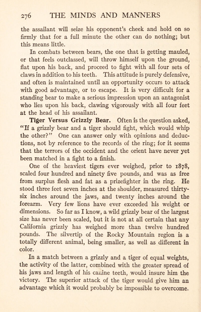 the assailant will seize his opponent’s cheek and hold on so firmly that for a full minute the other can do nothing; but this means little. In combats between bears, the one that is getting mauled, or that feels outclassed, will throw himself upon the ground, flat upon his back, and proceed to fight with all four sets of claws in addition to his teeth. This attitude is purely defensive, and often is maintained until an opportunity occurs to attack with good advantage, or to escape. It is very difficult for a standing bear to make a serious impression upon an antagonist who lies upon his back, clawing vigorously with all four feet at the head of his assailant. Tiger Versus Grizzly Bear. Often is the question asked, “If a grizzly bear and a tiger should fight, which would whip the other?” One can answer only with opinions and deduc- tions, not by reference to the records of the ring; for it seems that the terrors of the Occident and the orient have never yet been matched in a fight to a finish. One of the heaviest tigers ever weighed, prior to 1878, scaled four hundred and ninety five pounds, and was as free from surplus flesh and fat as a prizefighter in the ring. He stood three feet seven inches at the shoulder, measured thirty- six inches around the jaws, and twenty inches around the forearm. Very few lions have ever exceeded his weight or dimensions. So far as I know, a wild grizzly bear of the largest size has never been scaled, but it is not at all certain that any California grizzly has weighed more than twelve hundred pounds. The silvertip of the Rocky Mountain region is a totally different animal, being smaller, as well as different in color. In a match between a grizzly and a tiger of equal weights, the activity of the latter, combined with the greater spread of his jaws and length of his canine teeth, would insure him the victory. The superior attack of the tiger would give him an advantage which it would probably be impossible to overcome.