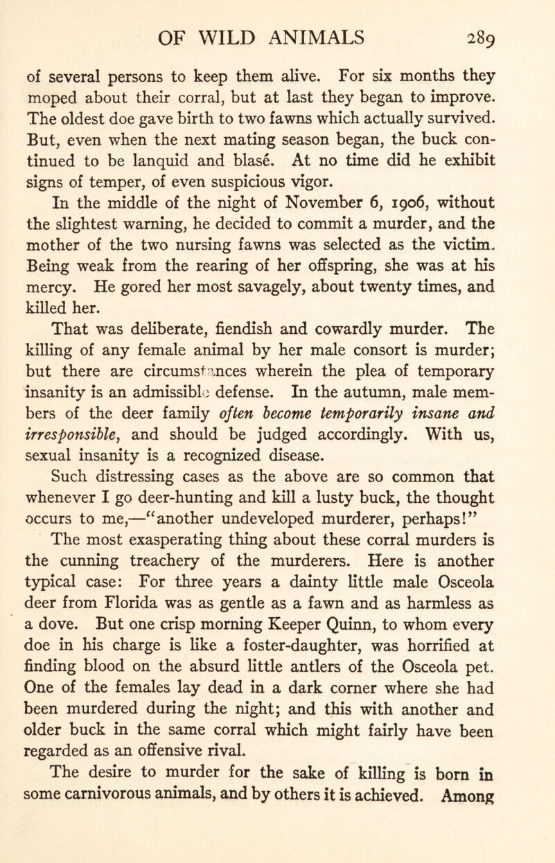 of several persons to keep them alive. For six months they moped about their corral, but at last they began to improve. The oldest doe gave birth to two fawns which actually survived. But, even when the next mating season began, the buck con- tinued to be lanquid and blase. At no time did he exhibit signs of temper, of even suspicious vigor. In the middle of the night of November 6, 1906, without the slightest warning, he decided to commit a murder, and the mother of the two nursing fawns was selected as the victim. Being weak from the rearing of her offspring, she was at his mercy. He gored her most savagely, about twenty times, and killed her. That was deliberate, fiendish and cowardly murder. The killing of any female animal by her male consort is murder; but there are circumstances wherein the plea of temporary insanity is an admissible defense. In the autumn, male mem- bers of the deer family often become temporarily insane and irresponsible, and should be judged accordingly. With us, sexual insanity is a recognized disease. Such distressing cases as the above are so common that whenever I go deer-hunting and kill a lusty buck, the thought occurs to me,—“another undeveloped murderer, perhaps!” The most exasperating thing about these corral murders is the cunning treachery of the murderers. Here is another typical case: For three years a dainty little male Osceola deer from Florida was as gentle as a fawn and as harmless as a dove. But one crisp morning Keeper Quinn, to whom every doe in his charge is like a foster-daughter, was horrified at finding blood on the absurd little antlers of the Osceola pet. One of the females lay dead in a dark corner where she had been murdered during the night; and this with another and older buck in the same corral which might fairly have been regarded as an offensive rival. The desire to murder for the sake of killing is born in some carnivorous animals, and by others it is achieved. Among