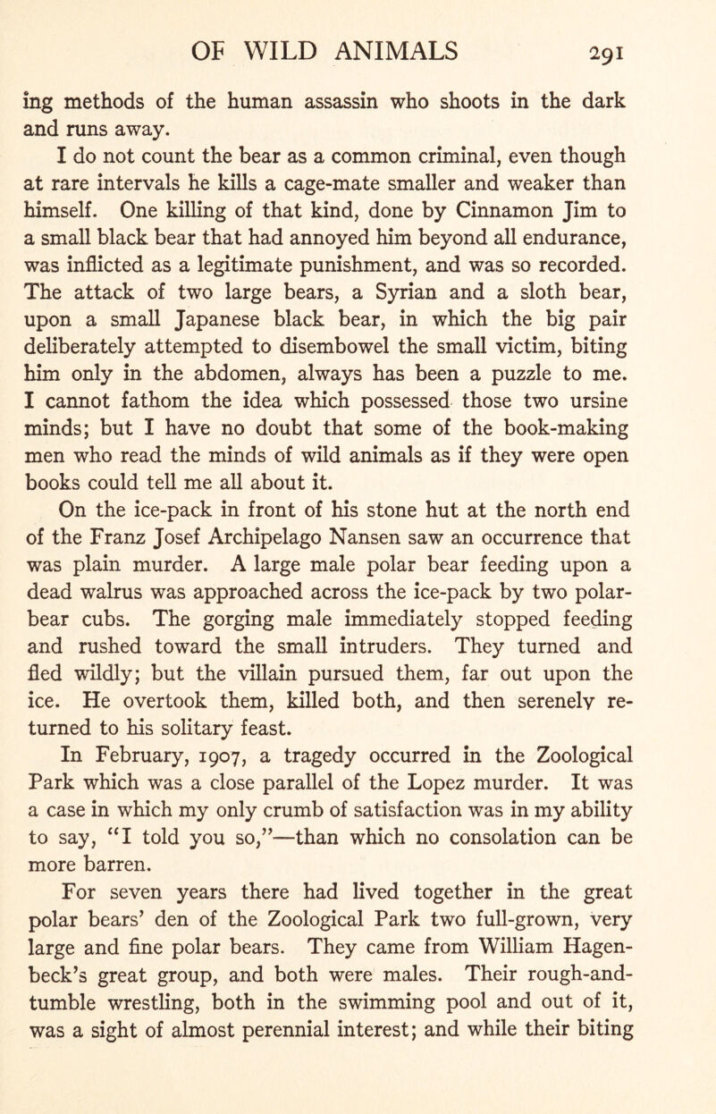 ing methods of the human assassin who shoots in the dark and runs away. I do not count the bear as a common criminal, even though at rare intervals he kills a cage-mate smaller and weaker than himself. One killing of that kind, done by Cinnamon Jim to a small black bear that had annoyed him beyond all endurance, was inflicted as a legitimate punishment, and was so recorded. The attack of two large bears, a Syrian and a sloth bear, upon a small Japanese black bear, in which the big pair deliberately attempted to disembowel the small victim, biting him only in the abdomen, always has been a puzzle to me. I cannot fathom the idea which possessed those two ursine minds; but I have no doubt that some of the book-making men who read the minds of wild animals as if they were open books could tell me all about it. On the ice-pack in front of his stone hut at the north end of the Franz Josef Archipelago Nansen saw an occurrence that was plain murder. A large male polar bear feeding upon a dead walrus was approached across the ice-pack by two polar- bear cubs. The gorging male immediately stopped feeding and rushed toward the small intruders. They turned and fled wdldly; but the villain pursued them, far out upon the ice. He overtook them, killed both, and then serenely re- turned to his solitary feast. In February, 1907, a tragedy occurred in the Zoological Park which was a close parallel of the Lopez murder. It was a case in which my only crumb of satisfaction was in my ability to say, “I told you so,”-—-than which no consolation can be more barren. For seven years there had lived together in the great polar bears’ den of the Zoological Park two full-grown, very large and fine polar bears. They came from William Hagen- beck’s great group, and both were males. Their rough-and- tumble wrestling, both in the swimming pool and out of it, was a sight of almost perennial interest; and while their biting