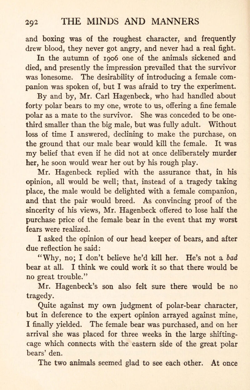 and boxing was of the roughest character, and frequently drew blood, they never got angry, and never had a real fight. In the autumn of 1906 one of the animals sickened and died, and presently the impression prevailed that the survivor was lonesome. The desirability of introducing a female com- panion was spoken of, but I was afraid to try the experiment. By and by, Mr. Carl Hagenbeck, who had handled about forty polar bears to my one, wrote to us, offering a fine female polar as a mate to the survivor. She was conceded to be one- third smaller than the big male, but was fully adult. Without loss of time I answered, declining to make the purchase, on the ground that our male bear would kill the female. It was my belief that even if he did not at once deliberately murder her, he soon would wear her out by his rough play. Mr. Hagenbeck replied with the assurance that, in his opinion, all would be well; that, instead of a tragedy taking place, the male would be delighted with a female companion, and that the pair would breed. As convincing proof of the sincerity of his views, Mr. Hagenbeck offered to lose half the purchase price of the female bear in the event that my worst fears were realized. I asked the opinion of our head keeper of bears, and after due reflection he said: “Why, no; I don’t believe he’d kill her. He’s not a bad bear at all. I think we could work it so that there would be no great trouble.” Mr. Hagenbeck’s son also felt sure there would be no tragedy. Quite against my own judgment of polar-bear character, but in deference to the expert opinion arrayed against mine, I finally yielded. The female bear was purchased, and on her arrival she was placed for three weeks in the large shifting- cage which connects with the eastern side of the great polar bears’ den. The two animals seemed glad to see each other. At once