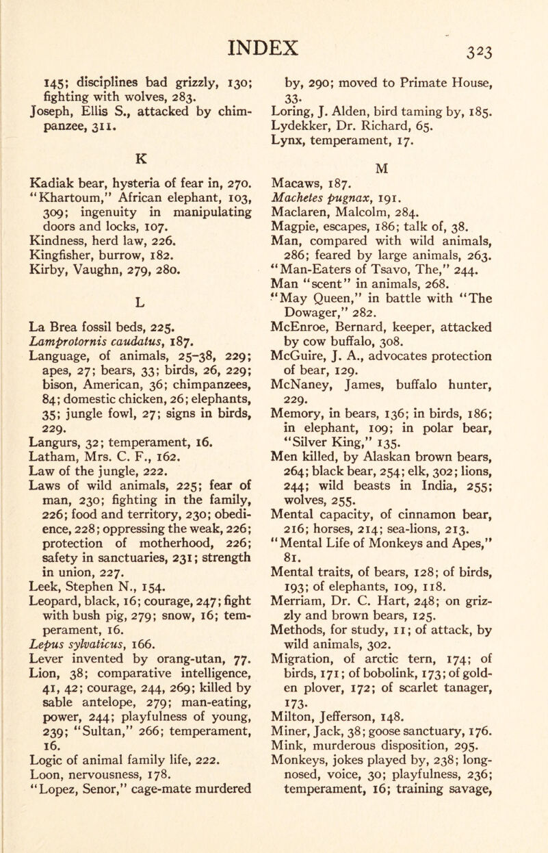 145; disciplines bad grizzly, 130; fighting with wolves, 283. Joseph, Ellis S., attacked by chim- panzee, 311. K Kadiak bear, hysteria of fear in, 270. “ Khartoum,” African elephant, 103, 309; ingenuity in manipulating doors and locks, 107. Kindness, herd law, 226. Kingfisher, burrow, 182. Kirby, Vaughn, 279, 280. L La Brea fossil beds, 225. Lamprotornis caudatus, 187. Language, of animals, 25-38, 229; apes, 27; bears, 33; birds, 26, 229; bison, American, 36; chimpanzees, 84; domestic chicken, 26; elephants, 35; jungle fowl, 27; signs in birds, 229. Langurs, 32; temperament, 16. Latham, Mrs. C. F., 162. Law of the jungle, 222. Laws of wild animals, 225; fear of man, 230; fighting in the family, 226; food and territory, 230; obedi- ence, 228; oppressing the weak, 226; protection of motherhood, 226; safety in sanctuaries, 231; strength in union, 227. Leek, Stephen N., 154. Leopard, black, 16; courage, 247; fight with bush pig, 279; snow, 16; tem- perament, 16. Lepus sylvaticus, 166. Lever invented by orang-utan, 77. Lion, 38; comparative intelligence, 41, 42; courage, 244, 269; killed by sable antelope, 279; man-eating, power, 244; playfulness of young, 239; “Sultan,” 266; temperament, 16. Logic of animal family life, 222. Loon, nervousness, 178. “Lopez, Senor,” cage-mate murdered 323 by, 290; moved to Primate House, 33- Loring, J. Alden, bird taming by, 185. Lydekker, Dr. Richard, 65. Lynx, temperament, 17. M Macaws, 187. Machetes pugnax, 191. Maclaren, Malcolm, 284. Magpie, escapes, 186; talk of, 38. Man, compared with wild animals, 286; feared by large animals, 263. “Man-Eaters of Tsavo, The,” 244. Man “scent” in animals, 268. “May Queen,” in battle with “The Dowager,” 282. McEnroe, Bernard, keeper, attacked by cow buffalo, 308. McGuire, J. A., advocates protection of bear, 129. McNaney, James, buffalo hunter, 229. Memory, in bears, 136; in birds, 186; in elephant, 109; in polar bear, “Silver King,” 135. Men killed, by Alaskan brown bears, 264; black bear, 254; elk, 302; lions, 244; wild beasts in India, 255; wolves, 255. Mental capacity, of cinnamon bear, 216; horses, 214; sea-lions, 213. “Mental Life of Monkeys and Apes,” 81. Mental traits, of bears, 128; of birds, 193; of elephants, 109, 118. Merriam, Dr. C. Hart, 248; on griz- zly and brown bears, 125. Methods, for study, 11; of attack, by wild animals, 302. Migration, of arctic tern, 174; of birds, 171; of bobolink, 173; of gold- en plover, 172; of scarlet tanager, 173. Milton, Jefferson, 148. Miner, Jack, 38; goose sanctuary, 176. Mink, murderous disposition, 295. Monkeys, jokes played by, 238; long- nosed, voice, 30; playfulness, 236; temperament, 16; training savage,