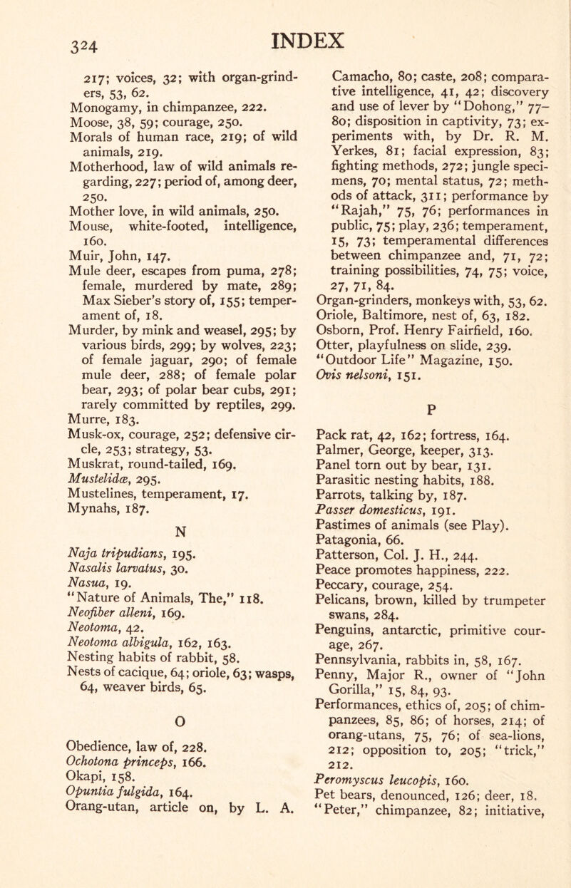 217; voices, 32; with organ-grind- ers, 53, 62. Monogamy, in chimpanzee, 222. Moose, 38, 59; courage, 250. Morals of human race, 219; of wild animals, 219. Motherhood, law of wild animals re- garding, 227; period of, among deer, 250. Mother love, in wild animals, 250. Mouse, white-footed, intelligence, 160. Muir, John, 147. Mule deer, escapes from puma, 278; female, murdered by mate, 289; Max Sieber’s story of, 155; temper- ament of, 18. Murder, by mink and weasel, 295; by various birds, 299; by wolves, 223; of female jaguar, 290; of female mule deer, 288; of female polar bear, 293; of polar bear cubs, 291; rarely committed by reptiles, 299. Murre, 183. Musk-ox, courage, 252; defensive cir- cle, 253; strategy, 53. Muskrat, round-tailed, 169. Mustelidce, 295. Mustelines, temperament, 17. Mynahs, 187. N Naja tripudians, 195. Nasalis larvatus, 30. Nasua, 19. “Nature of Animals, The,” 118. Neofiber alleni, 169. Neotoma, 42. Neotoma albigula, 162, 163. Nesting habits of rabbit, 58. Nests of cacique, 64; oriole, 63; wasps, 64, weaver birds, 65. O Obedience, law of, 228. Ochotona princeps, 166. Okapi, 158. Opuntia fulgida, 164. Orang-utan, article on, by L. A. Camacho, 80; caste, 208; compara- tive intelligence, 41, 42; discovery and use of lever by “Dohong,” 77- 80; disposition in captivity, 73; ex- periments with, by Dr. R. M. Yerkes, 81; facial expression, 83; fighting methods, 272; jungle speci- mens, 70; mental status, 72; meth- ods of attack, 311; performance by “Rajah,” 75, 76; performances in public, 75; play, 236; temperament, 15, 731 temperamental differences between chimpanzee and, 71, 72; training possibilities, 74, 75; voice, 27, 71, 84. Organ-grinders, monkeys with, 53, 62. Oriole, Baltimore, nest of, 63, 182. Osborn, Prof. Henry Fairfield, 160, Otter, playfulness on slide, 239. “Outdoor Life” Magazine, 150. Ovis nelsoni, 151. P Pack rat, 42, 162; fortress, 164. Palmer, George, keeper, 313. Panel torn out by bear, 131. Parasitic nesting habits, 188. Parrots, talking by, 187. Passer domesticus, 191. Pastimes of animals (see Play). Patagonia, 66. Patterson, Col. J. H., 244. Peace promotes happiness, 222. Peccary, courage, 254. Pelicans, brown, killed by trumpeter swans, 284. Penguins, antarctic, primitive cour- age, 267. Pennsylvania, rabbits in, 58, 167. Penny, Major R., owner of “John Gorilla,” 15, 84, 93. Performances, ethics of, 205; of chim- panzees, 85, 86; of horses, 214; of orang-utans, 75, 76; of sea-lions, 212; opposition to, 205; “trick,” 212. Peromyscus leucopis, 160. Pet bears, denounced, 126; deer, 18, “Peter,” chimpanzee, 82; initiative,